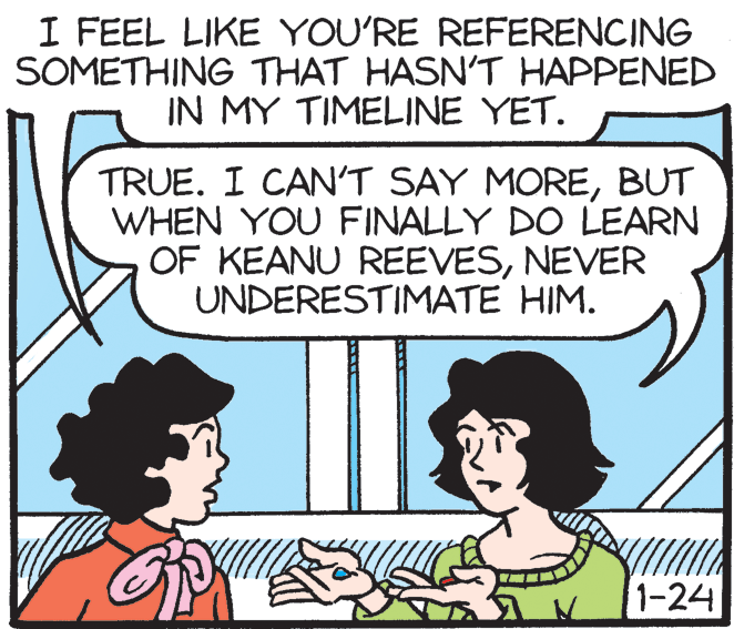 Human OCR: I FEEL LIKE YOU'RE REFERENCING SOMETHING THAT HASNT HAPPENED IN MY TIMELINE YET. TRUE. I CAN'T SAY MOREBUT WHEN YOU FINALLY DO LEARN OF KEANU REEVESNEVER UNDERESTIMATE HIM. 1-24 I FEEL LIKE YOU'RE REFERENCING SOMETHING THAT HASNT HAPPENED IN MY TIMELINE YET. TRUE. I CAN'T SAY MOREBUT WHEN YOU FINALLY DO LEARN OF KEANU REEVESNEVER UNDERESTIMATE HIM. 1-24