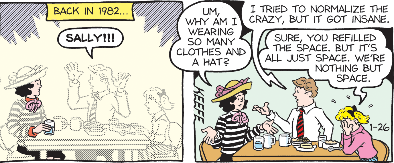 Rectangle OCR: BACK IN 1982... I TRIED TO NORMALIZE THE UMBUT IT GOT INSANE. WEARING SO MANY CLOTHES AND A HAT? SUREYOU REFILLED THE SPACE. BUT IT'S ALL JUST SPACE. WE'RE NOTHING BUT SPACE. SALLY!!! -26 KEEFE BACK IN 1982... I TRIED TO NORMALIZE THE UMWHY AM I CRAZYBUT IT GOT INSANE. WEARING SO MANY CLOTHES AND A HAT? SUREYOU REFILLED THE SPACE. BUT IT'S ALL JUST SPACE. WE'RE NOTHING BUT SPACE. SALLY!!! -26 KEEFE
