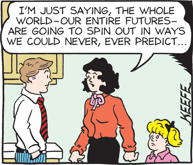 Organism OCR: I'M JUST SAYINGTHE WHOLE WORLD-OUR ENTIRE FUTURES- ARE GOING TO SPIN OUT IN WAYS WE COULD NEVEREVER PREDICT... I'M JUST SAYINGTHE WHOLE WORLD-OUR ENTIRE FUTURES- ARE GOING TO SPIN OUT IN WAYS WE COULD NEVEREVER PREDICT...
