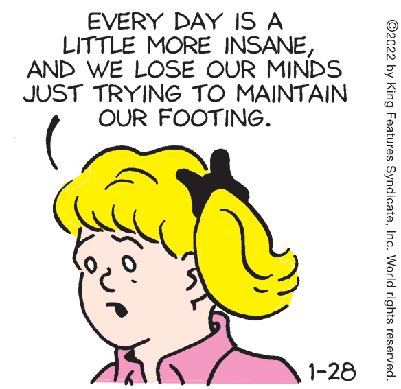 Happy OCR: EVERY DAY IS A LITTLE MORE INSANEAND WE LOSE OUR MINDS JUST TRYING TO MAINTAIN OUR FOOTING. 1-28 ©2022 by King Features SyndicateInc. World rights reserved. EVERY DAY IS A LITTLE MORE INSANEAND WE LOSE OUR MINDS JUST TRYING TO MAINTAIN OUR FOOTING. 1-28 ©2022 by King Features SyndicateInc. World rights reserved.