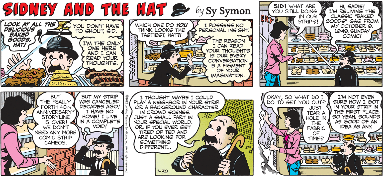 Mammal OCR: SALLY FORTH SIDNEY AND THE HAT SIDI WHAT ARE YOU STILL DOING IN OUR STRIP?! HISADIE! I'M RELIVING THE CLASSIC "BAKED GOODS" GAG FROM MY OCTOBER 9SUNDAY COMIC! by Francesco MarciulianO by Sy Symon ERY LOOK AT ALL THE DELICIOUS BAKED GOODSHAT! YOU DON'T HAVE TO SHOUTSID. WHICH ONE DO YOU THINK LOOKS THE TASTIESTHAT?! I POSSESS NO E A PERSONAL INSIGHT. (I'M THE ONLY ONE HERE AND I CAN READ YOUR THOUGHTS. THE REASON I CAN READ YOUR THOUGHTS ME IS OUR EVERY CONVERSATION IS A FIGMENT OF YOUR IMAGINATION. MIS WHERE ARE YOU GOING? I NEED TO CHECK ON SOMETHING.. BUT THE "SALLY FORTH 40 ANNIVERSARY" STORYLINE IS OVER! WE DON'T NEED ANY MORE COMIC STRIP CAMEOS. BUT MY STRIP WAS CANCELED DECADES AGO! I HAVE NO HOME! I LIVE IN A COMPLETE VOID! I THOUGHT MAYBE I COULD PLAY A NEIGHBOR IN YOUR STRIP. OR A BACKGROUND CHARACTER IN CROWD SCENES. JUST A SMALL PART IN YOUR SPECIAL WORLD. ORIF YOU EVER GET TIRED OF TED AND ARE LOOKING FOR SOMETHING DIFFERENT... OKAYSO WHAT DO I DO TO GET YOU OUT? JUST TEAR A I'M NOT EVEN SURE HOW I GOT IN YOUR STRIP IN THE FIRST PLACESOUNDS AS GOOD OF AN IDEA AS ANY. THE FABRIC OF TIME? 1-30 SALLY FORTH SIDNEY AND THE HAT SIDI WHAT ARE YOU STILL DOING IN OUR STRIP?! HISADIE! I'M RELIVING THE CLASSIC "BAKED GOODS" GAG FROM MY OCTOBER 9SUNDAY COMIC! by Francesco MarciulianO by Sy Symon ERY LOOK AT ALL THE DELICIOUS BAKED GOODSHAT! YOU DON'T HAVE TO SHOUTSID. WHICH ONE DO YOU THINK LOOKS THE TASTIESTHAT?! I POSSESS NO E A PERSONAL INSIGHT. (I'M THE ONLY ONE HERE AND I CAN READ YOUR THOUGHTS. THE REASON I CAN READ YOUR THOUGHTS ME IS OUR EVERY CONVERSATION IS A FIGMENT OF YOUR IMAGINATION. MIS WHERE ARE YOU GOING? I NEED TO CHECK ON SOMETHING.. BUT THE "SALLY FORTH 40 ANNIVERSARY" STORYLINE IS OVER! WE DON'T NEED ANY MORE COMIC STRIP CAMEOS. BUT MY STRIP WAS CANCELED DECADES AGO! I HAVE NO HOME! I LIVE IN A COMPLETE VOID! I THOUGHT MAYBE I COULD PLAY A NEIGHBOR IN YOUR STRIP. OR A BACKGROUND CHARACTER IN CROWD SCENES. JUST A SMALL PART IN YOUR SPECIAL WORLD. ORIF YOU EVER GET TIRED OF TED AND ARE LOOKING FOR SOMETHING DIFFERENT... OKAYSO WHAT DO I DO TO GET YOU OUT? JUST TEAR A I'M NOT EVEN SURE HOW I GOT IN YOUR STRIP IN THE FIRST PLACEHOLE INSO YEAHSOUNDS AS GOOD OF AN IDEA AS ANY. THE FABRIC OF TIME? 1-30