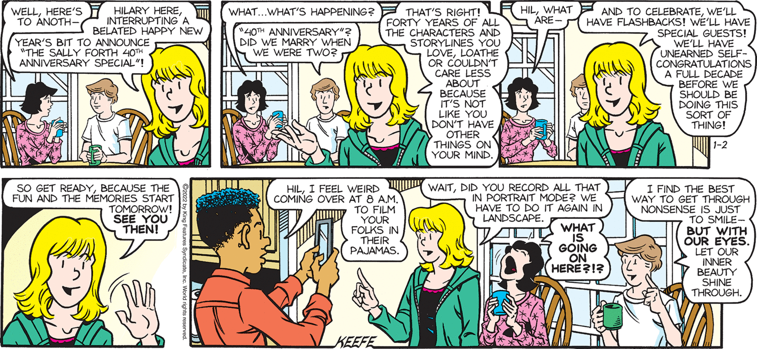 Jaw OCR: SALLY FORTH.. WELLHERE'S TO ANOTH- HILARY HEREINTERRUPTING'A BELATED HAPPPY NEW HILWE'LL HAVE FLASHBACKS! WE'LL HAVE WHAT...WHAT'S HAPPENING? THAT'S RIGHT! FORTY YEARS OF ALL S ARE- THE CHARACTERS AND STORYLINES YOU LOVELOATHE OR COULDN'T CARE LESS ABOUT BECAUSE IT'S NOT LIKE YOU DON'T HAVE OTHER THINGS ON YOUR MIND. by Francesco Marciuliano "40TH ANNIVERSARY"? DID WE MARRY WHEN WE WERE TWwO? SPECIAL GUESTS! WE'LL HAVE UNEARNED SELF- CONGRATULATIONS A FULL DECADE BEFORE WE SHOULD BE DOING THIS SORT OF THING! YEAR'S BIT TO ANNOUNCE "THE SALLY FORTH 40TH ANNIVERSARY SPECIAL"! 32. 1-2 HILDID YOU RECORD ALL THAT) SO GET READYBECAUSE THE FUN AND THE MEMORIES START TOMORROW! SEE YOU THEN! I FIND THE BEST WAY TO GET THROUGH NONSENSE IS JUST TO SMILE- BUT WITH OUR EYES. LET OUR INNER BEAUTY SHINE THROUGH. PORTRAIT MODE? WE HAVE TO DO IT AGAIN IN LANDSCAPE. COMING OVER AT 8 A.M. TO FILM YOUR FOLKS IN THEIR PAJAMAS. WHAT IS GOING ON HERE?I? KEEFE SALLY FORTH.. WELLHERE'S TO ANOTH- HILARY HEREINTERRUPTING'A BELATED HAPPPY NEW HILWHAT AND TO CELEBRATEWE'LL HAVE FLASHBACKS! WE'LL HAVE WHAT...WHAT'S HAPPENING? THAT'S RIGHT! FORTY YEARS OF ALL S ARE- THE CHARACTERS AND STORYLINES YOU LOVELOATHE OR COULDN'T CARE LESS ABOUT BECAUSE IT'S NOT LIKE YOU DON'T HAVE OTHER THINGS ON YOUR MIND. by Francesco Marciuliano "40TH ANNIVERSARY"? DID WE MARRY WHEN WE WERE TWwO? SPECIAL GUESTS! WE'LL HAVE UNEARNED SELF- CONGRATULATIONS A FULL DECADE BEFORE WE SHOULD BE DOING THIS SORT OF THING! YEAR'S BIT TO ANNOUNCE "THE SALLY FORTH 40TH ANNIVERSARY SPECIAL"! 32. 1-2 HILI FEEL WEIRD WAITDID YOU RECORD ALL THAT) SO GET READYBECAUSE THE FUN AND THE MEMORIES START TOMORROW! SEE YOU THEN! I FIND THE BEST WAY TO GET THROUGH NONSENSE IS JUST TO SMILE- BUT WITH OUR EYES. LET OUR INNER BEAUTY SHINE THROUGH. PORTRAIT MODE? WE HAVE TO DO IT AGAIN IN LANDSCAPE. COMING OVER AT 8 A.M. TO FILM YOUR FOLKS IN THEIR PAJAMAS. WHAT IS GOING ON HERE?I? KEEFE