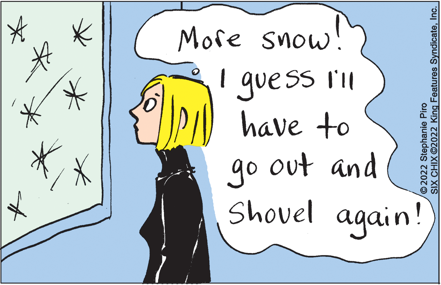 Adaptation OCR: More snow! I guess l'l have to out and go Shovel again! 2022 Stephanie Piro SIX CHIX©2022 King Features SyndicateInc. More snow! I guess l'l have to out and go Shovel again! 2022 Stephanie Piro SIX CHIX©2022 King Features Syndicate