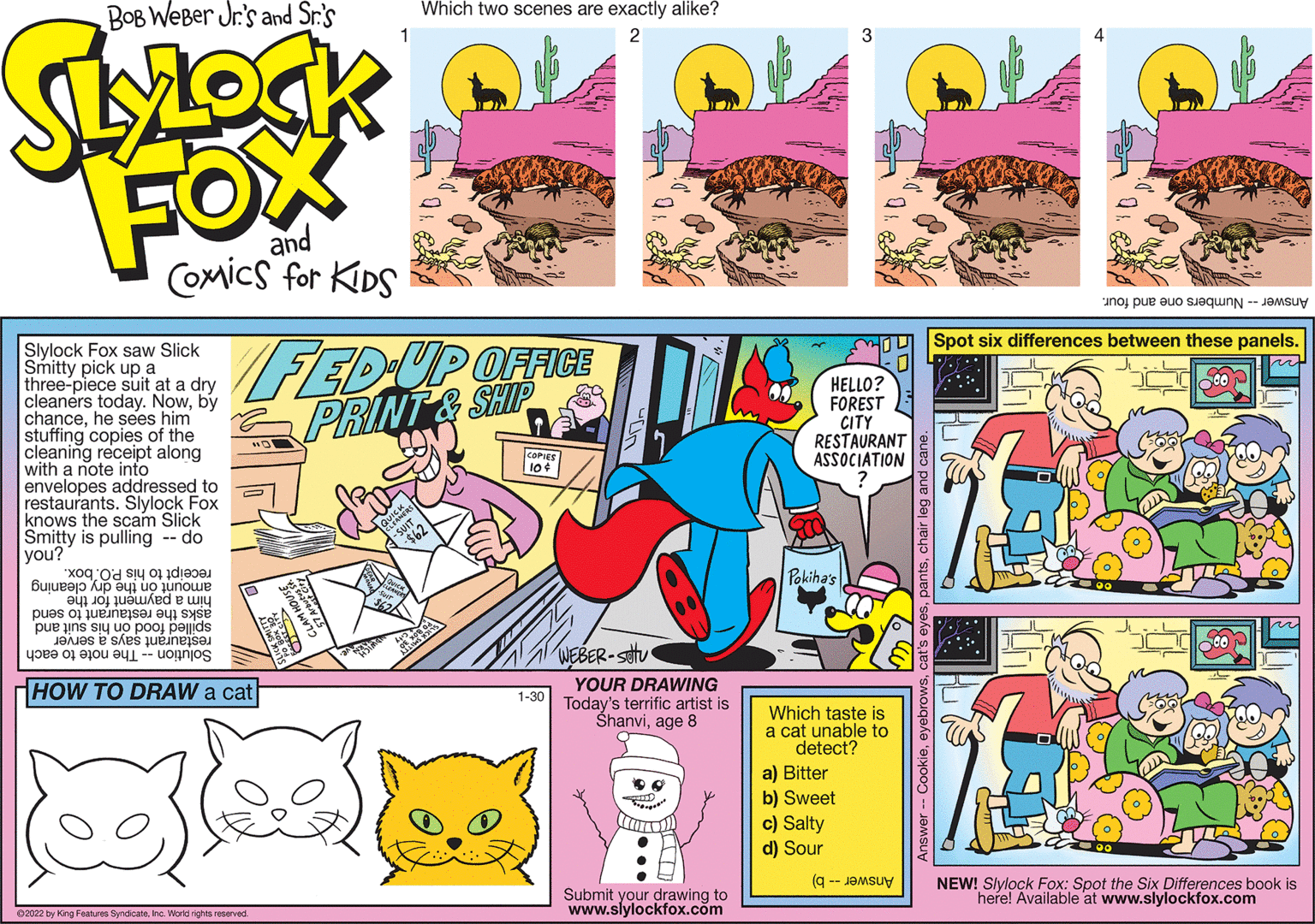 Mammal OCR: Bob Weber Jr.'s Spot six differences between these panels. Slylock Fox saw Slick Smitty pick up a three-piece suit at a dry cleaners today. Nowby chancehe sees him stuffing copies of the cleaning receipt along with a note into FED UP OFFICE S PRINTA SHP HELLO? FOREST CITY RESTAURANT ASSOCIATION FOX COMICS FOR KDS d to envelopes addressed t restaurants. Slylock Fox knows the scam Slick Smitty is pulling -- do you? Buu Od SIN 01 diese Phihas pue uns Su UO pOOLDOude ASKS the restaurant to send restaurant says a server Solution - The note to each WEBER-stv HOW TO DRAW a cat YOUR DRAWING 1-30 Today's terrific artist is Shanviage 8 Which taste is a cat unable to detect? a) Bitter b) Sweet c) Salty d) Sour 9 -- JaMSuy Submit your drawing to www.slylockfox.com NEW! Slylock Fox: Spot the Six Differences book is herel Available at www.slylockfox.com 0202 by Kngretn Sy Wa ared Bob Weber Jr.'s Spot six differences between these panels. Slylock Fox saw Slick Smitty pick up a three-piece suit at a dry cleaners today. Nowby chancehe sees him stuffing copies of the cleaning receipt along with a note into FED UP OFFICE S PRINTA SHP HELLO? FOREST CITY RESTAURANT ASSOCIATION FOX COMICS FOR KDS d to envelopes addressed t restaurants. Slylock Fox knows the scam Slick Smitty is pulling -- do you? Buu Od SIN 01 diese Phihas pue uns Su UO pOOLDOude ASKS the restaurant to send restaurant says a server Solution - The note to each WEBER-stv HOW TO DRAW a cat YOUR DRAWING 1-30 Today's terrific artist is Shanviage 8 Which taste is a cat unable to detect? a) Bitter b) Sweet c) Salty d) Sour 9 -- JaMSuy Submit your drawing to www.slylockfox.com NEW! Slylock Fox: Spot the Six Differences book is herel Available at www.slylockfox.com 0202 by Kngretn Sy Wa ared