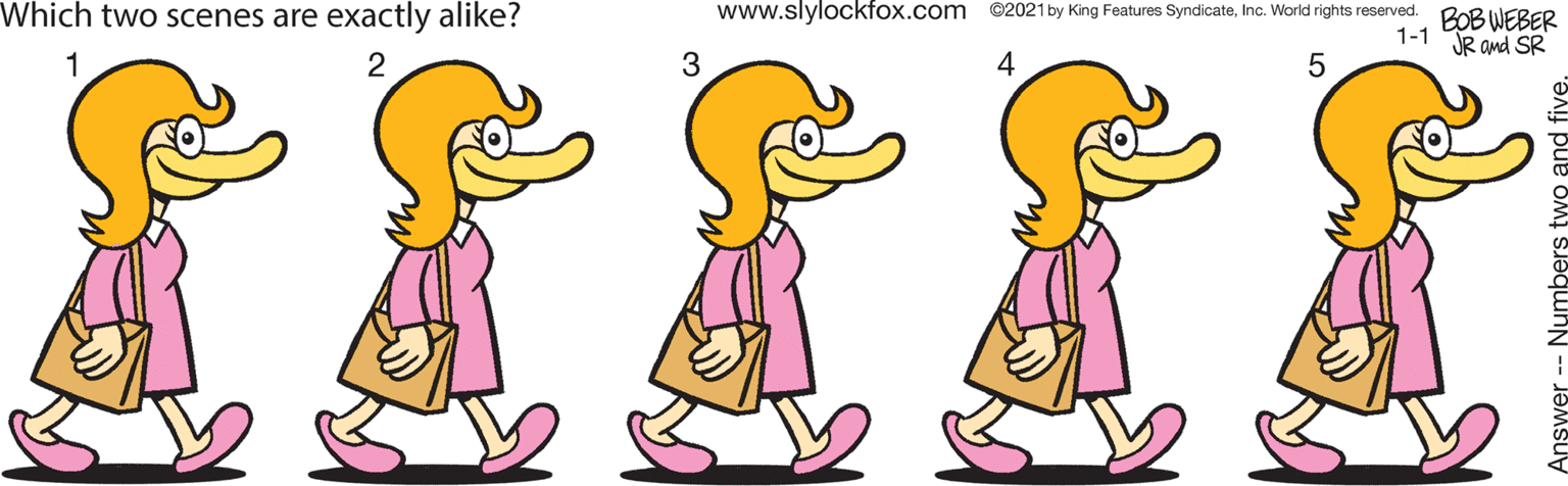 Organism OCR: Which two scenes are exactly alike? www.slylockfox.com ©2021 by King Features SyndicateInc. World rights reserved. BOB WEBER 1-1 JR and SR IIIII 1 2 3 4 5 Which two scenes are exactly alike? www.slylockfox.com ©2021 by King Features SyndicateInc. World rights reserved. BOB WEBER 1-1 JR and SR IIIII 1 2 3 4 5