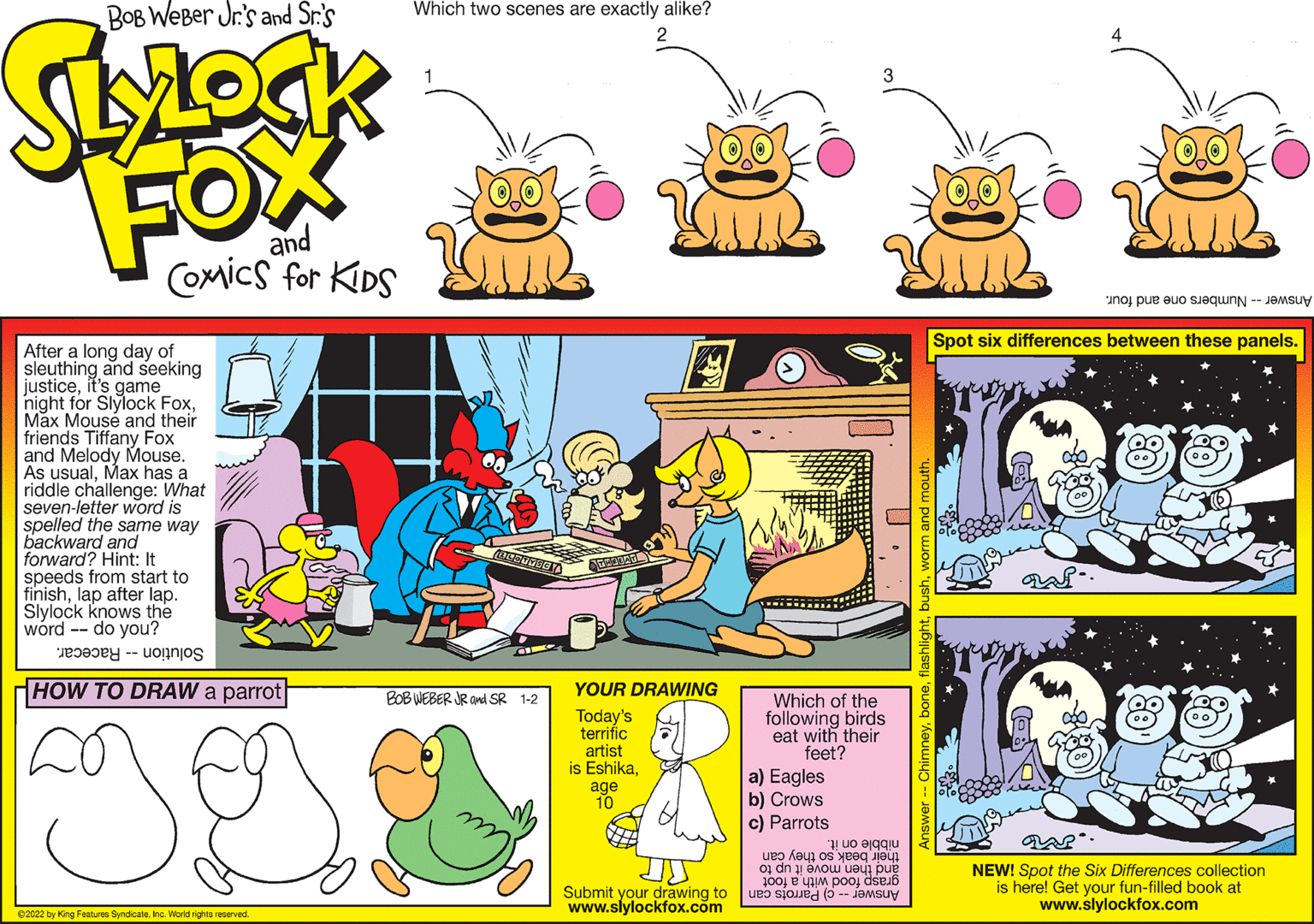 Yellow OCR: Spot six differences between these panels. After a long day of sleuthing and seeking justiceit's game night for Slylock FoxMax Mouse and their friends Tiffany Fox and Melody Mouse. As usualMax has a riddle challenge: What seven-letter word is spelled the same way backward and forward? Hint: It speeds from start to finishlap after lap. Slylock knows the wórd -- do you? Solution -- Racecar. HOW TO DRAW a parrot BOB WEBER JR ani SR 1-2 YOUR DRAWWING Today's terrific artist is EshikaWhich of the following birds eat with their feet? a) Eagles b) Crows c) Parrots nibble on it. their beak so they can and then move it up to grasp food with a foot Answer -- c) Parrots can NEW! Spot the Six Differences collection is here! Get your fun-filled book at www.slylockfox.com Submit your drawing to www.slylockfox.com e2022 by King Features SyndicateInc. World rights reserved. Spot six differences between these panels. After a long day of sleuthing and seeking justiceit's game night for Slylock FoxMax Mouse and their friends Tiffany Fox and Melody Mouse. As usualMax has a riddle challenge: What seven-letter word is spelled the same way backward and forward? Hint: It speeds from start to finishlap after lap. Slylock knows the wórd -- do you? Solution -- Racecar. HOW TO DRAW a parrot BOB WEBER JR ani SR 1-2 YOUR DRAWWING Today's terrific artist is EshikaWhich of the following birds eat with their feet? a) Eagles b) Crows c) Parrots nibble on it. their beak so they can and then move it up to grasp food with a foot Answer -- c) Parrots can NEW! Spot the Six Differences collection is here! Get your fun-filled book at www.slylockfox.com Submit your drawing to www.slylockfox.com e2022 by King Features SyndicateInc. World rights reserved.