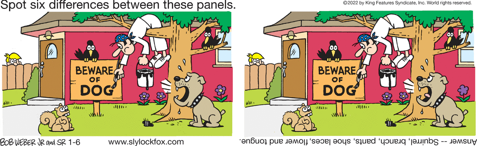 Art OCR: Spot six differences between these panels. ©2022 by King Features SyndicateInc. World rights reserved. BEWARE BEWARE OF OF DOG DOG BOB WEBER JR and SR 1-6 www.slylockfox.com Answer -- Squirrelflower and tongue. Spot six differences between these panels. ©2022 by King Features SyndicateInc. World rights reserved. BEWARE BEWARE OF OF DOG DOG BOB WEBER JR and SR 1-6 www.slylockfox.com Answer -- Squirrelshoe lacesflower and tongue.