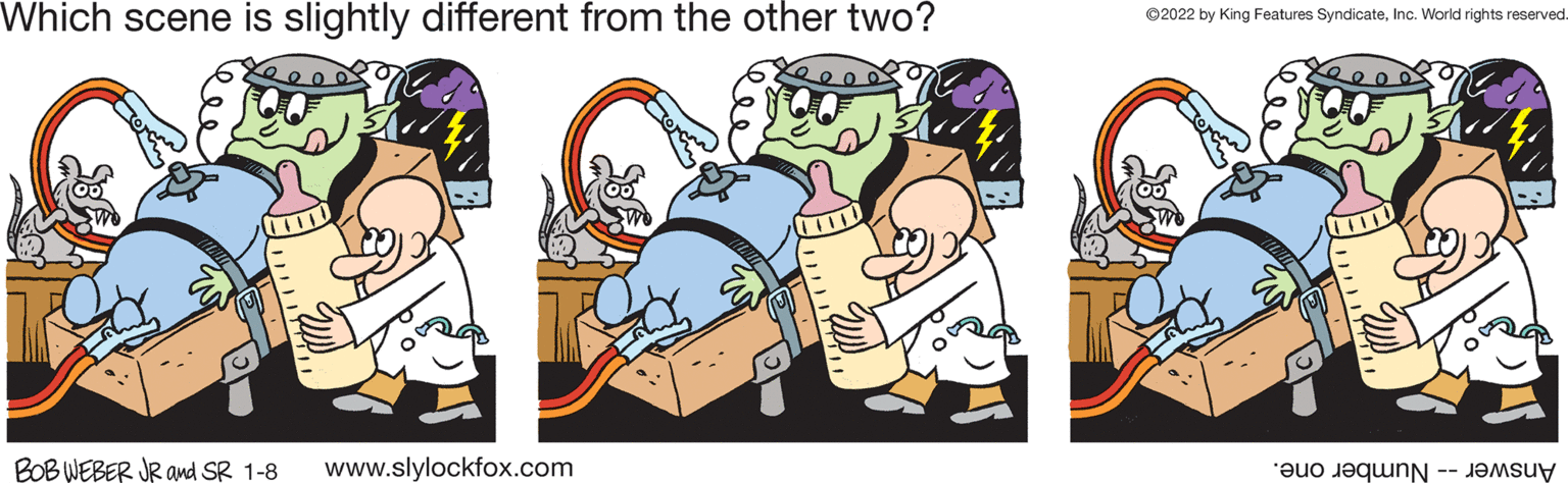Animated cartoon OCR: Which scene is slightly different from the other two? ©2022 by King Features SyndicateInc. World rights reserved. BOB WEBER JR and SR 1-8 www.slylockfox.com Answer -- Number one. Which scene is slightly different from the other two? ©2022 by King Features SyndicateInc. World rights reserved. BOB WEBER JR and SR 1-8 www.slylockfox.com Answer -- Number one.