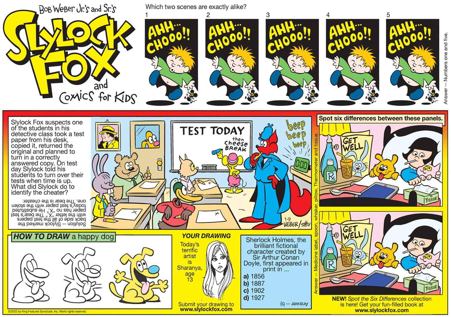 Line OCR: Spot six differences between these panels. beep beep Slylock Fox suspects one of the students in his detective class took a test paper from his deskreturned the original and planned to turn in a correctly answered copy. On test day Slylock told his students to turn over their tests when time is up. What did Slylock do to identify the cheater? TEST TODAY then Cheese BREAK GET WELL 000 TisSUE today's test paper with the stolen paper has no "X." He substituted with the letter "X." The bear's test back side of åll the test papers one. The bear is the cheater. 1-9 WEBER/S GET WELL Solution -- Slylock marked the HOW TO DRAW a happy dog YOUR DRAWING Today's terrific artist is Sharanyathe brilliant fictional character created by Sir Arthur Conan Doylefirst appeared in print in .. age 13 a) 1856 b) 1887 c) 1902 d) 1927 TissuE Submit your drawing to www.slylockfox.com NEW! Spot the Six Differences collection is here! Get your fun-filled book at www.slylockfox.com Answer -- b) 02022 by King Features SyndicateIna. World rigta reserved Spot six differences between these panels. beep beep Slylock Fox suspects one of the students in his detective class took a test paper from his deskcopied itreturned the original and planned to turn in a correctly answered copy. On test day Slylock told his students to turn over their tests when time is up. What did Slylock do to identify the cheater? TEST TODAY then Cheese BREAK GET WELL 000 TisSUE today's test paper with the stolen paper has no "X." He substituted with the letter "X." The bear's test back side of åll the test papers one. The bear is the cheater. 1-9 WEBER/S GET WELL Solution -- Slylock marked the HOW TO DRAW a happy dog YOUR DRAWING Today's terrific artist is SharanyaSherlock Holmesthe brilliant fictional character created by Sir Arthur Conan Doylefirst appeared in print in .. age 13 a) 1856 b) 1887 c) 1902 d) 1927 TissuE Submit your drawing to www.slylockfox.com NEW! Spot the Six Differences collection is here! Get your fun-filled book at www.slylockfox.com Answer -- b) 02022 by King Features SyndicateIna. World rigta reserved