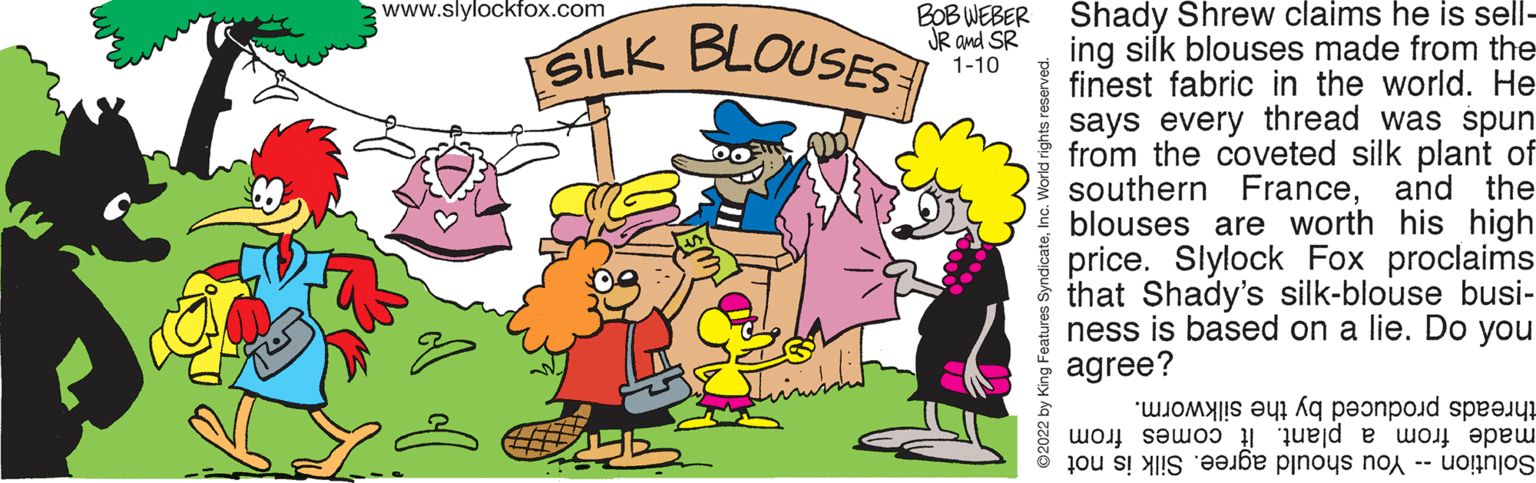 Interaction OCR: SILK BLOUSES www.slylockfox.com Shady Shrew claims he is sell- ing silk blouses made from the finest fabric in the world. He says every thread was spun from the coveted silk plant of southern Franceand the blouses are worth his high price. Slylock Fox proclaims that Shady's silk-blouse busi- ness is based on a lie. Do you agree? BOB WEBER JR and SR SILK BLOUSES 1-10 threads produced by the silkworm. made from a plant. It comes from Solution -- You should agree. Silk is not 2022 by King Features SyndicateSILK BLOUSES www.slylockfox.com Shady Shrew claims he is sell- ing silk blouses made from the finest fabric in the world. He says every thread was spun from the coveted silk plant of southern Franceand the blouses are worth his high price. Slylock Fox proclaims that Shady's silk-blouse busi- ness is based on a lie. Do you agree? BOB WEBER JR and SR SILK BLOUSES 1-10 threads produced by the silkworm. made from a plant. It comes from Solution -- You should agree. Silk is not 2022 by King Features Syndicate
