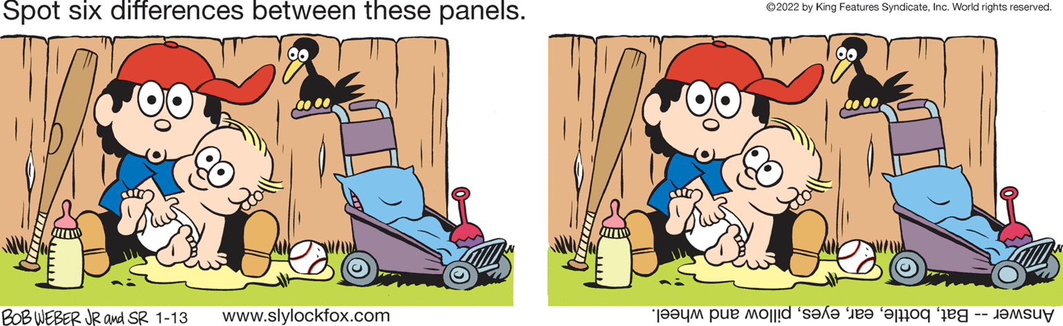 Sharing OCR: Spot six differences between these panels. ©2022 by King Features SyndicateInc. World rights reserved. BOBWEBER JR and SR 1-13 www.slylockfox.com Answer -- Batpillow and wheel. Spot six differences between these panels. ©2022 by King Features SyndicateInc. World rights reserved. BOBWEBER JR and SR 1-13 www.slylockfox.com Answer -- Batpillow and wheel.