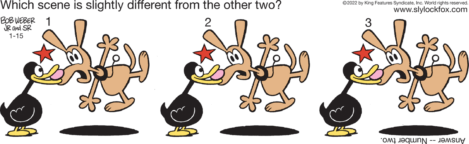 Art OCR: Which scene is slightly different from the other two? ©2022 by King Features SyndicateInc. World rights reserved www.slylockfox.com BOB WEBER 1 JR and SR 1-15 Answer -- Number two. Which scene is slightly different from the other two? ©2022 by King Features SyndicateInc. World rights reserved www.slylockfox.com BOB WEBER 1 JR and SR 1-15 Answer -- Number two.