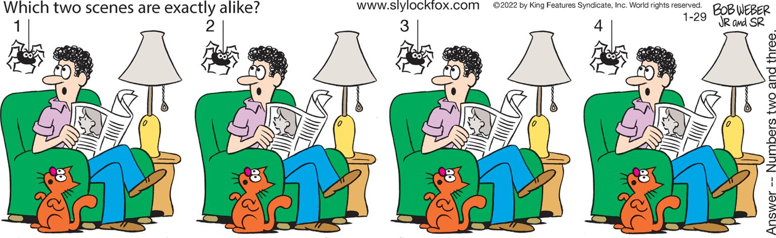 Interaction OCR: Which two scenes are exactly alike? www.slylockfox.com ©2022 by King Features SyndicateInc. World rights reserved. BOB WEBER 1-29 JR and SR 2 Which two scenes are exactly alike? www.slylockfox.com ©2022 by King Features SyndicateInc. World rights reserved. BOB WEBER 1-29 JR and SR 2