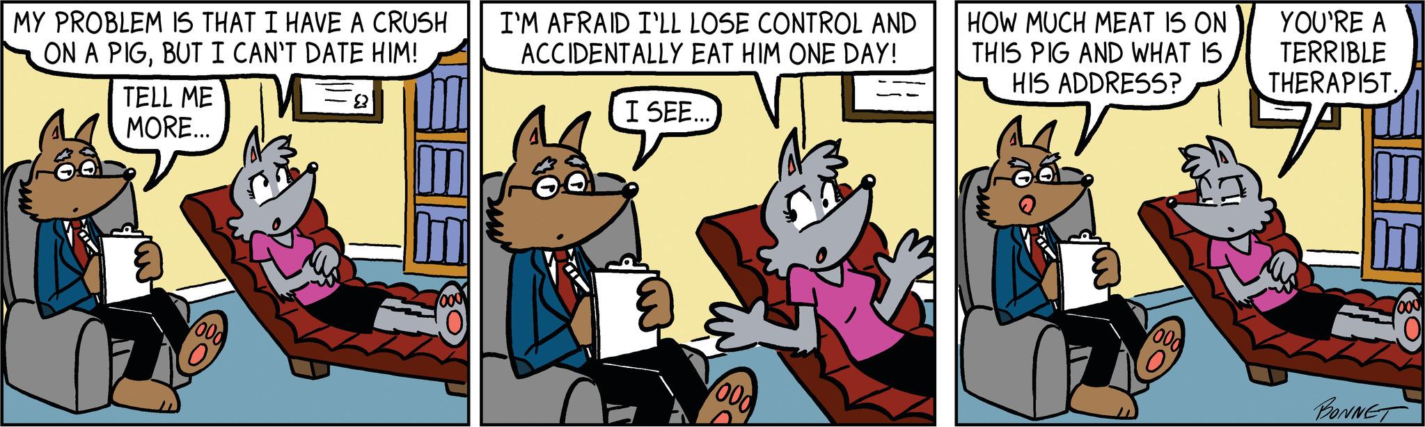 Illustration OCR: MY PROBLEM IS THAT I HAVE A CRUSH ON A PIGBUT I CAN'T DATE HIM! TELL ME MORE... 000 1000 I'M AFRAID I'LL LOSE CONTROL AND ACCIDENTALLY EAT HIM ONE DAY! I SEE... 000 HOW MUCH MEAT IS ON THIS PIG AND WHAT IS HIS ADDRESS? 000 YOU'RE A TERRIBLE THERAPIST. 7 000 BONNET 01 MY PROBLEM IS THAT I HAVE A CRUSH ON A PIGBUT I CAN'T DATE HIM ! TELL ME MORE ... 000 1000 I'M AFRAID I'LL LOSE CONTROL AND ACCIDENTALLY EAT HIM ONE DAY ! I SEE ... 000 HOW MUCH MEAT IS ON THIS PIG AND WHAT IS HIS ADDRESS ? 000 YOU'RE A TERRIBLE THERAPIST . 7 000 BONNET 01