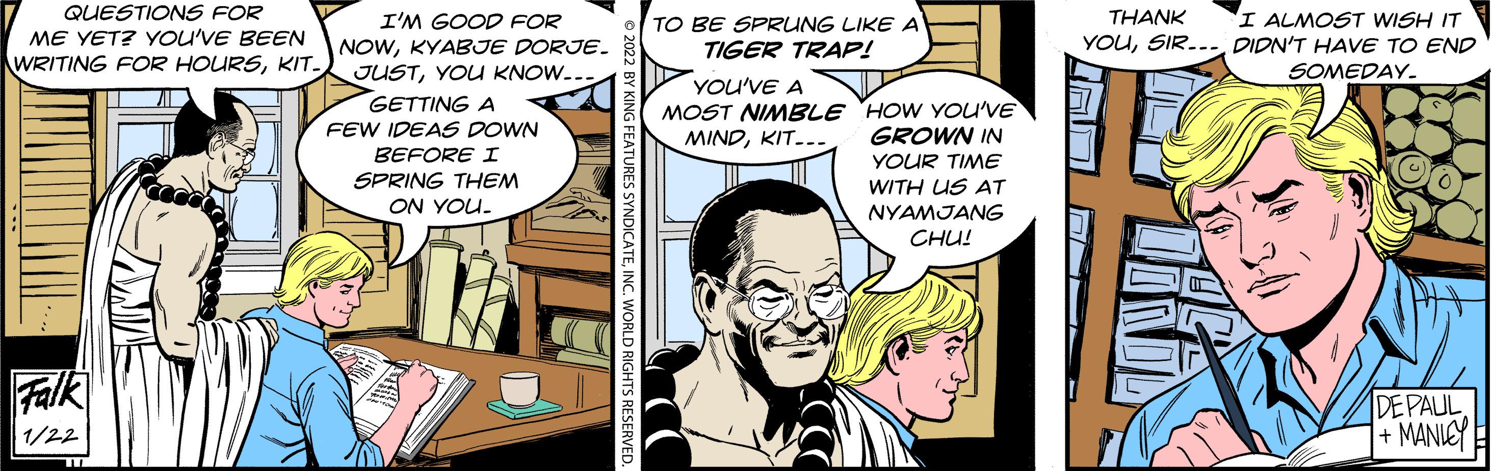 Comic book OCR: QUESTIONS FOR ME YET? YOU'VE BEEN I ALMOST WISH IT YOUDIDN'T HAVE TO END I'M GOOD FOR THANK TO BE SPRUNG LIKE A TIGER TRAP! NOWKYABJE DORJE. JUSTYOU KNOW.. GETTING A WRITING FOR HOURSKIT. SOMEDAY. YOU'VE A MOST NINMBLE HOW YOU'VE GROWN IN YOUR TIME WITH US AT NYAMJANG CHU! FEW IDEAS DOWN MINDKIT-.. BEFORE I SPRING THEM ON YOU. Falk DEPAUL + MANIEY 1/22 QUESTIONS FOR ME YET? YOU'VE BEEN I ALMOST WISH IT YOUDIDN'T HAVE TO END I'M GOOD FOR THANK TO BE SPRUNG LIKE A TIGER TRAP! NOWKYABJE DORJE. JUSTYOU KNOW.. GETTING A WRITING FOR HOURSKIT. SOMEDAY. YOU'VE A MOST NINMBLE HOW YOU'VE GROWN IN YOUR TIME WITH US AT NYAMJANG CHU! FEW IDEAS DOWN MINDKIT-.. BEFORE I SPRING THEM ON YOU. Falk DEPAUL + MANIEY 1/22