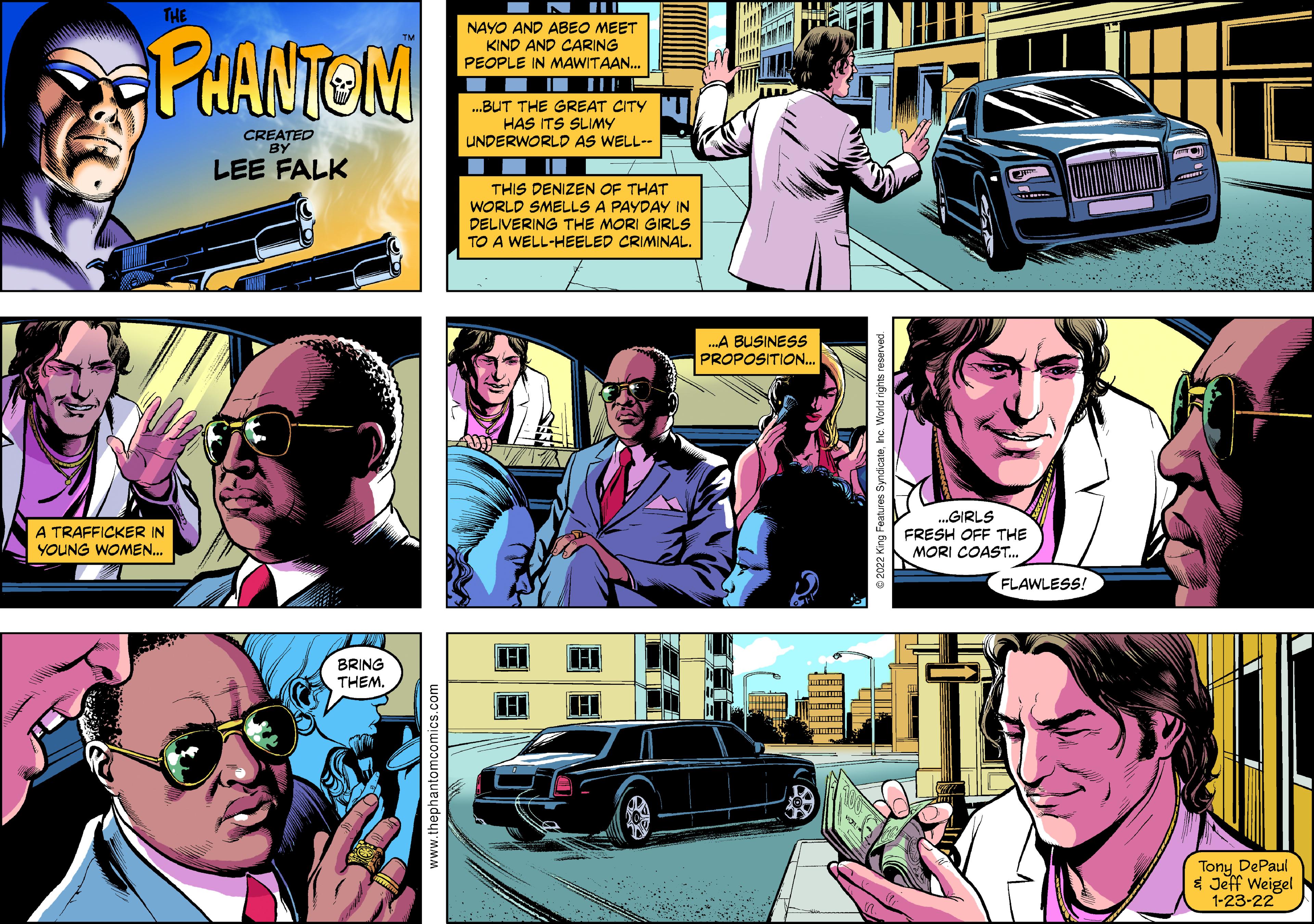 People OCR: THE NAYO AND ABEO MEET KIND AND CARING PEOPLE IN MAWITAAN. PHANTOM .BUT THE GREAT CITY HAS ITS SLIMY UNDERWORLD AS WELL-- CREATED BY LEE FALK THIS DENIZEN OF THAT WORLD SMELLS A PAYDAY IN DELIVERING THE MORI GIRLS TO A WELL-HEELED CRIMINAL. .A BUSINESS PROPOSITION.. „GIRLS A TRAFFICKER IN YOUNG WOMEN. FRESH OFF THE MORI COAST. FLAWLESS! HI BRING THEMTony DePaul * Jeff Weigel 1-23-22 www.thephantomcomics.com THE NAYO AND ABEO MEET KIND AND CARING PEOPLE IN MAWITAAN. PHANTOM .BUT THE GREAT CITY HAS ITS SLIMY UNDERWORLD AS WELL-- CREATED BY LEE FALK THIS DENIZEN OF THAT WORLD SMELLS A PAYDAY IN DELIVERING THE MORI GIRLS TO A WELL-HEELED CRIMINAL. .A BUSINESS PROPOSITION.. „GIRLS A TRAFFICKER IN YOUNG WOMEN. FRESH OFF THE MORI COAST. FLAWLESS! HI BRING THEMTony DePaul * Jeff Weigel 1-23-22 www.thephantomcomics.com