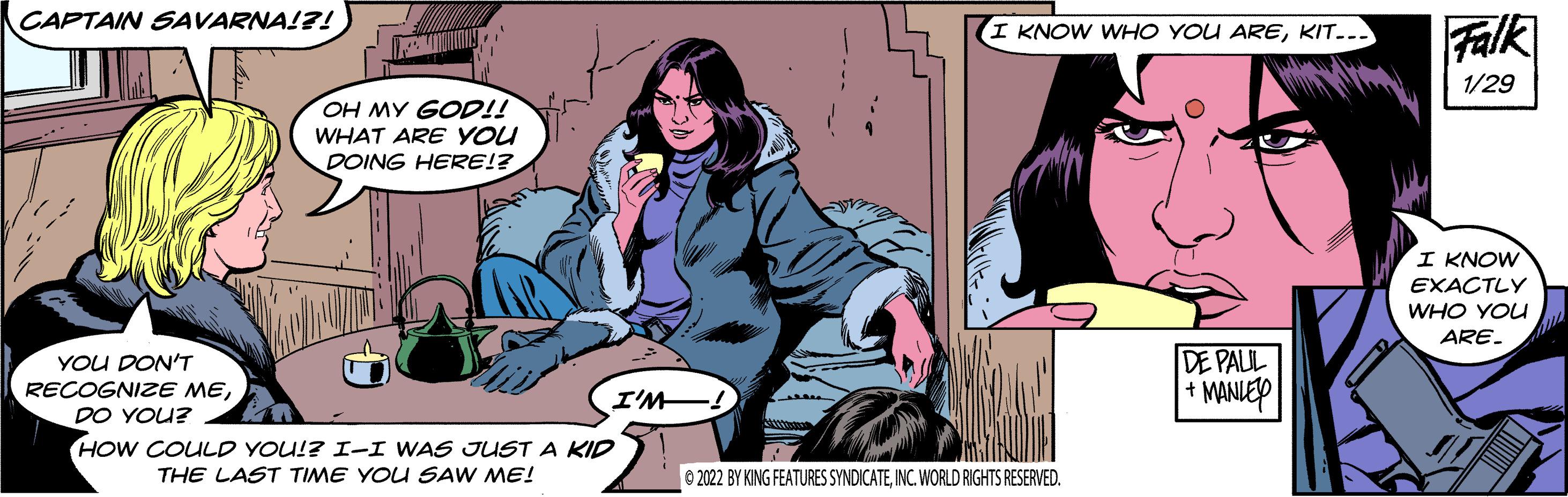 Fiction OCR: CAPTAIN SAVARNA!?! Falk I KNOW WHO YOU AREKIT... 1/29 OH MY GOD!! WHAT ARE YOU DOING HERE!? I KNOW EXACTLY WHO YOU ARE. DE PALUL + MANIEY YOU DON'T RECOGNIZE MEI'M. DO YOU? HOW COULD YOU!? I-I WAS JUST A KID THE LAST TIME YOU SAW ME! 0 2022 BY KING FEATURES SYNDICATEINC. WORLD RIGHTS RESERVED. CAPTAIN SAVARNA!?! Falk I KNOW WHO YOU AREKIT... 1/29 OH MY GOD!! WHAT ARE YOU DOING HERE!? I KNOW EXACTLY WHO YOU ARE. DE PALUL + MANIEY YOU DON'T RECOGNIZE MEI'M. DO YOU? HOW COULD YOU!? I-I WAS JUST A KID THE LAST TIME YOU SAW ME! 0 2022 BY KING FEATURES SYNDICATEINC. WORLD RIGHTS RESERVED.