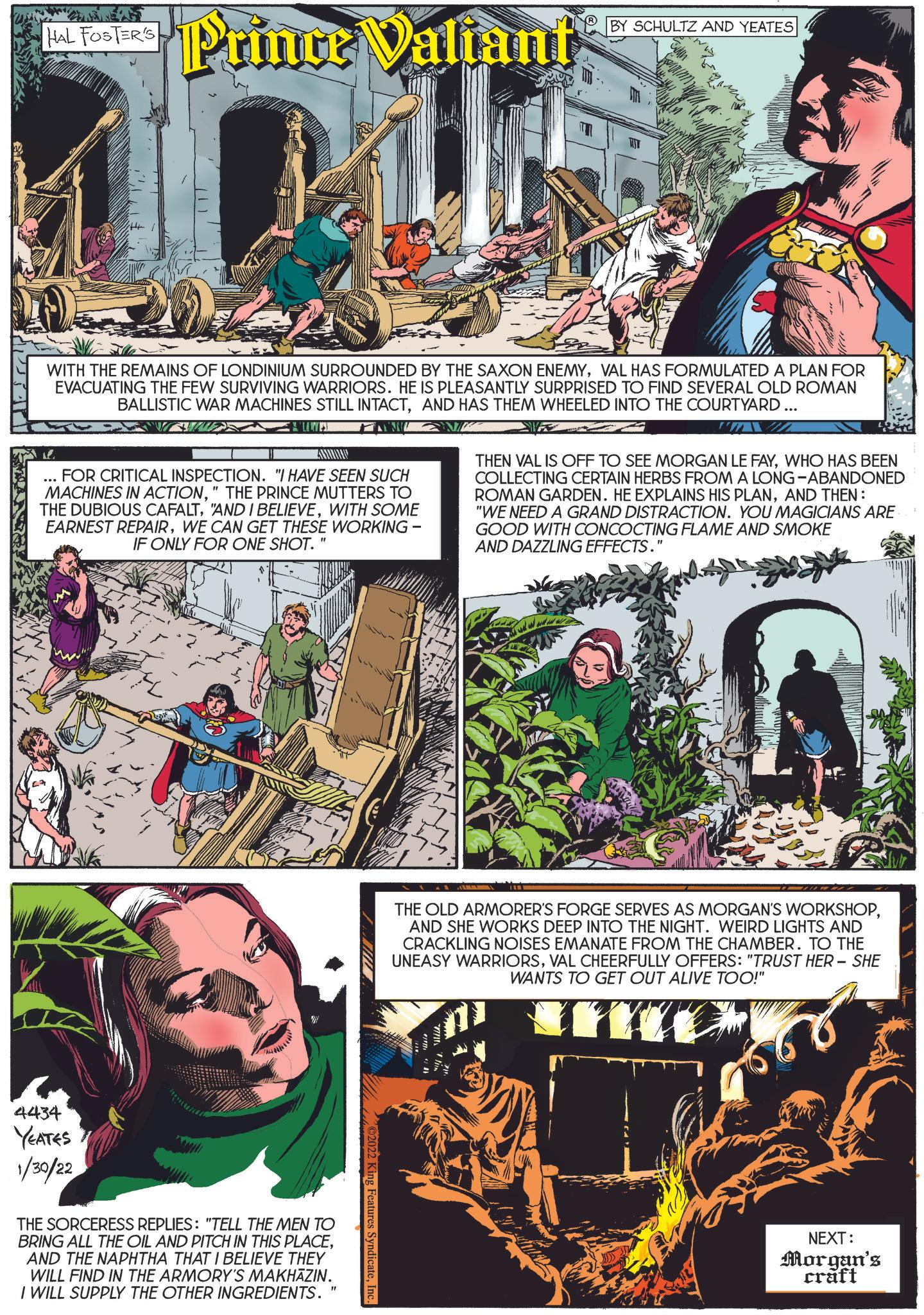 Comic book OCR: HAL FOSTER'S Prince Valiant BY SCHULTZ AND YEATES WITH THE REMAINS OF LONDINIUM SURROUNDED BY THE SAXON ENEMYVAL HAS FORMULATED A PLAN FOR EVACUATING THE FEW SURVIVING WARRIORS. HE IS PLEASANTLY SURPRISED TO FIND SEVERAL OLD ROMAN BALLISTIC WAR MACHINES STILL INTACTAND HAS THEM WHEELED INTO THE COURTYARD... FOR CRITICAL INSPECTION. "I HAVE SEEN SUCH MACHINES IN ACTION" THE PRINCE MUTTERS TO THE DUBIOUS CAFALTWITH SOME EARNEST REPAIRWE CAN GET THESE WORKING - IF ONLY FOR ONE SHOT. " THEN VAL IS OFF TO SEE MORGAN LE FAYWHO HAS BEEN COLLECTING CERTAIN HERBS FROM A LONG-ABANDONED ROMAN GARDEN. HE EXPLAINS HIS PLANAND THEN: "WE NEED A GRAND DISTRACTION. YOU MAGICIANS ARE GOOD WITH CONCOCTING FLAME AND SMOKE AND DAZZLING EFFECTS." 4434 YEATES 1/30/22 THE SORCERESS REPLIES: "TELL THE MEN TO BRING ALL THE OIL AND PITCH IN THIS PLACEAND THE NAPHTHA THAT I BELIEVE THEY WILL FIND IN THE ARMORY'S MAKHAZIN. I WILL SUPPLY THE OTHER INGREDIENTS. " THE OLD ARMORER'S FORGE SERVES AS MORGAN'S WORKSHOPAND SHE WORKS DEEP INTO THE NIGHT. WEIRD LIGHTS AND CRACKLING NOISES EMANATE FROM THE CHAMBER. TO THE UNEASY WARRIORSVAL CHEERFULLY OFFERS: "TRUST HER - SHE WANTS TO GET OUT ALIVE TOO!" 2022 King Features SyndicateInc. NEXT: Morgan's craft HAL FOSTER'S Prince Valiant BY SCHULTZ AND YEATES WITH THE REMAINS OF LONDINIUM SURROUNDED BY THE SAXON ENEMYVAL HAS FORMULATED A PLAN FOR EVACUATING THE FEW SURVIVING WARRIORS . HE IS PLEASANTLY SURPRISED TO FIND SEVERAL OLD ROMAN BALLISTIC WAR MACHINES STILL INTACTAND HAS THEM WHEELED INTO THE COURTYARD ... FOR CRITICAL INSPECTION . " I HAVE SEEN SUCH MACHINES IN ACTION" THE PRINCE MUTTERS TO THE DUBIOUS CAFALT" AND I BELIEVEWITH SOME EARNEST REPAIRWE CAN GET THESE WORKING - IF ONLY FOR ONE SHOT . " THEN VAL IS OFF TO SEE MORGAN LE FAYWHO HAS BEEN COLLECTING CERTAIN HERBS FROM A LONG - ABANDONED ROMAN GARDEN . HE EXPLAINS HIS PLANAND THEN : " WE NEED A GRAND DISTRACTION . YOU MAGICIANS ARE GOOD WITH CONCOCTING FLAME AND SMOKE AND DAZZLING EFFECTS . " 4434 YEATES 1/30/22 THE SORCERESS REPLIES : " TELL THE MEN TO BRING ALL THE OIL AND PITCH IN THIS PLACEAND THE NAPHTHA THAT I BELIEVE THEY WILL FIND IN THE ARMORY'S MAKHAZIN . I WILL SUPPLY THE OTHER INGREDIENTS . " THE OLD ARMORER'S FORGE SERVES AS MORGAN'S WORKSHOPAND SHE WORKS DEEP INTO THE NIGHT . WEIRD LIGHTS AND CRACKLING NOISES EMANATE FROM THE CHAMBER . TO THE UNEASY WARRIORSVAL CHEERFULLY OFFERS : " TRUST HER - SHE WANTS TO GET OUT ALIVE TOO ! " 2022 King Features SyndicateInc. NEXT : Morgan's craft