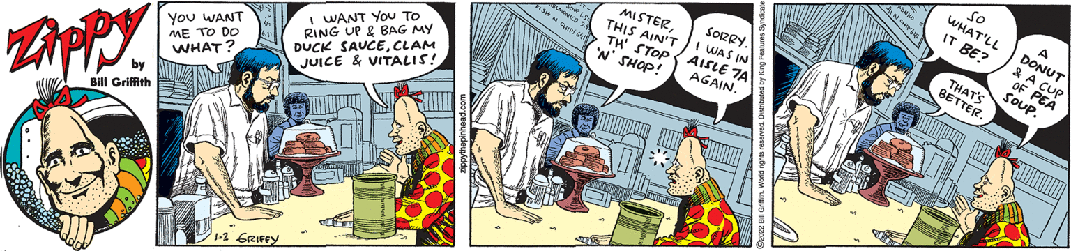 Comics OCR: so WHAT'LL A DONUT & A cup OF PEA SOUP. IT BE? THATS BETTER. MISTERTHIS AIN'T TH' STOP 'N' SHOP! SORRY. I WAS IN AISLE TA AGAIN. RING UP & BAG MY DUCK SAUCECLAM JUICE & VITALIS! I WANT YOU TO You WANT ME TO DO WHAT? by Bill Griffith 1-2 GRIFEY so WHAT'LL A DONUT & A cup OF PEA SOUP. IT BE? THATS BETTER. MISTERTHIS AIN'T TH' STOP 'N' SHOP! SORRY. I WAS IN AISLE TA AGAIN. RING UP & BAG MY DUCK SAUCECLAM JUICE & VITALIS! I WANT YOU TO You WANT ME TO DO WHAT? by Bill Griffith 1-2 GRIFEY