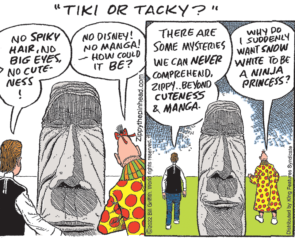 Parallel OCR: "TIKI OR TACKY?" NO SPIKY HAIRNO BIG EYESNO CUTE- NESS NO DISNEY! NO MANGA! SOME MYSTERIES HOW COULD IT BE? THERE ARE WE CAN NEVER COMPREHENDZIPPY..BEYOND CUTENESS & MANGA. WHY DO I SUDDENLY WANT SNOW WHITE TO BE A NINJA PRINCESS? Zippythepinhead.com ©2022 Bill Griffith. World rights reserved. Distributed by King Features Syndicate "TIKI OR TACKY?" NO SPIKY HAIRNO BIG EYESNO CUTE- NESS NO DISNEY! NO MANGA! SOME MYSTERIES HOW COULD IT BE? THERE ARE WE CAN NEVER COMPREHENDZIPPY..BEYOND CUTENESS & MANGA. WHY DO I SUDDENLY WANT SNOW WHITE TO BE A NINJA PRINCESS? Zippythepinhead.com ©2022 Bill Griffith. World rights reserved. Distributed by King Features Syndicate