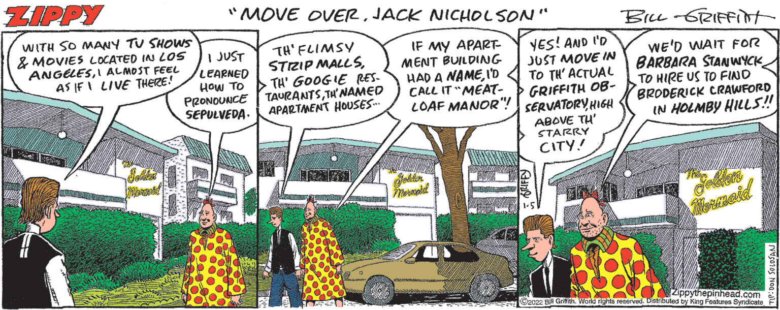 Mode of transport OCR: ZIPPY "MOVE OVERJACK NICHOLSON" BiL-6RIFFint WITH SO MANY TU SHOWS & MOVIES LOCATED IN LOS ANGELESI ALMOST FEEL AS IF I LIVE THERE! I JUST LEARNED HOw TO PRONOUNCE SEPULVEDA. TH' FLIMSY STRIP MALL STH' GOOGIE RES- TAURANTSTH'NAMED APARTMENT HOUSES. IF MY APART- MENT BUILDING HAD A NAMEI'D CALL IT "MEAT- LOAF MANOR"! YES! AND I'D JUST MOVE IN TO TH' ACTUAL GRIFFITH OB- SERVATORY HIGH ABOVE TH' STARRY WE'D WAIT FOR BARBARA STANWYCK TO HIRE US TO FIND BRODERICK CRAWFORD IN HOLMBY HILLS! CITY! Jolder emeid Zippythepinhead.com C2022 Bl Grifith. World rights reserved. Distributed by King Features Syndicate ZIPPY "MOVE OVERJACK NICHOLSON" BiL-6RIFFint WITH SO MANY TU SHOWS & MOVIES LOCATED IN LOS ANGELESI ALMOST FEEL AS IF I LIVE THERE! I JUST LEARNED HOw TO PRONOUNCE SEPULVEDA. TH' FLIMSY STRIP MALL STH' GOOGIE RES- TAURANTSTH'NAMED APARTMENT HOUSES. IF MY APART- MENT BUILDING HAD A NAMEI'D CALL IT "MEAT- LOAF MANOR"! YES! AND I'D JUST MOVE IN TO TH' ACTUAL GRIFFITH OB- SERVATORY HIGH ABOVE TH' STARRY WE'D WAIT FOR BARBARA STANWYCK TO HIRE US TO FIND BRODERICK CRAWFORD IN HOLMBY HILLS! CITY! Jolder emeid Zippythepinhead.com C2022 Bl Grifith. World rights reserved. Distributed by King Features Syndicate