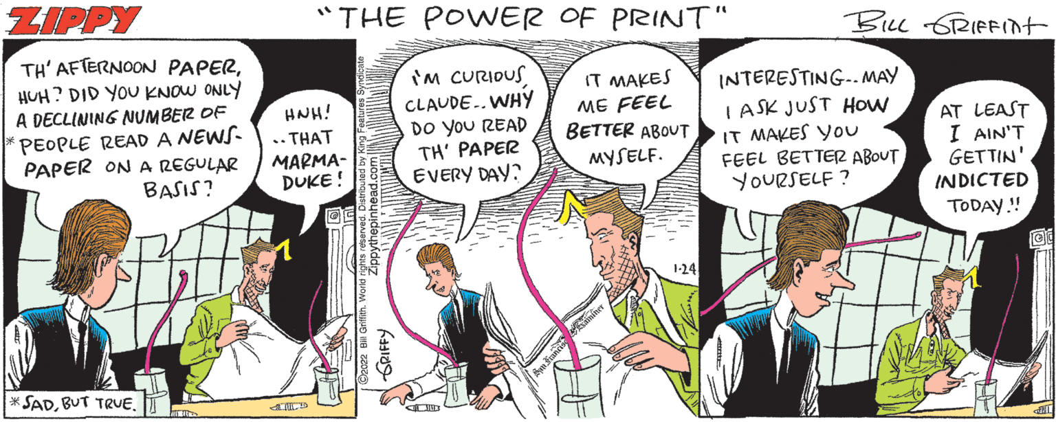 Art OCR: ZIPPY "THE POWER OF PRINT" Bu 6RIFFInt TH' AFTERNOON PAPERHUH? DID YOU KNOW ONLY HNH! .. THAT ?????- DUKE! im CURIDUS CLAUDE..WHY Do you READ TH' PAPER EVERY DAY? IT MAKES ME FEEL BETTER ABOUT INTERESTING-. MAY I ASK JUST HoW IT MAKES YOu FEEL BETTER ABOUT YOURSELF ? A DECLINING NUMBER OF PEOPLE READ A NEWS- PAPER ON A REGULAR BASIS? AT LEAST I AIN'T GETTIN' INDICTED MYSELF. TODAY.! 1-24 * SADBUT TRUE. Opythepinnead GRIFFY ZIPPY "THE POWER OF PRINT" Bu 6RIFFInt TH' AFTERNOON PAPERHUH? DID YOU KNOW ONLY HNH! .. THAT ?????- DUKE! im CURIDUS CLAUDE..WHY Do you READ TH' PAPER EVERY DAY? IT MAKES ME FEEL BETTER ABOUT INTERESTING-. MAY I ASK JUST HoW IT MAKES YOu FEEL BETTER ABOUT YOURSELF ? A DECLINING NUMBER OF PEOPLE READ A NEWS- PAPER ON A REGULAR BASIS? AT LEAST I AIN'T GETTIN' INDICTED MYSELF. TODAY.! 1-24 * SADBUT TRUE. Opythepinnead GRIFFY