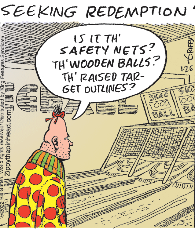 Rectangle OCR: SEEKING REDEMPTION IS IT TH' SAFETY NETS? TH'WOODEN BALLS? TH' RAISED TAR- GET OUTLINES? 126 ?KEE |?K 100 BALL BA 2022 Bil Griffith. World ights reserved: Distributed by King Features Syndicate OY Zippythepinhead.com I II SEEKING REDEMPTION IS IT TH' SAFETY NETS? TH'WOODEN BALLS? TH' RAISED TAR- GET OUTLINES? 126 ? KEE | ? K 100 BALL BA 2022 Bil Griffith. World ights reserved: Distributed by King Features Syndicate OY Zippythepinhead.com I II