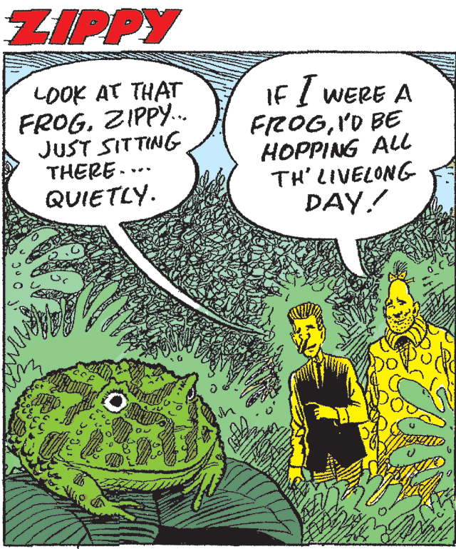 Amphibian OCR: ZIPPY LOOK AT THAT FROGZIPPY. JUST SITTING THERE... QUIETLY. IF I WERE A FROG'D BE HOPPING ALl TH' LIVELONG DAY! ... ZIPPY LOOK AT THAT FROGZIPPY. JUST SITTING THERE... QUIETLY. IF I WERE A FROG'D BE HOPPING ALl TH' LIVELONG DAY! ...