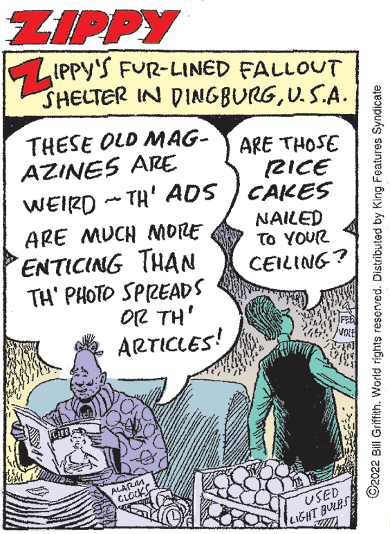 Comic book OCR: ZIPPY LIPPY'S FUR-LINED FALLOUT SHELTER IN DINGBURGU.S.A. THESE OLD MAG- AZINES ARE ARE THOSE RICE CAKES WEIRD - TH' ADS ARE MUCH NORE ENTICING THAN TH' PHOTO SPIREADS OR TH' ARTICLES! NAILED TO YOUR CEILING? ALARM CLOCK USED LIGHT BULBS O2022 Bill Griffith. World rights reserved. Distributed by King Features Syndicate ZIPPY LIPPY'S FUR-LINED FALLOUT SHELTER IN DINGBURGU.S.A. THESE OLD MAG- AZINES ARE ARE THOSE RICE CAKES WEIRD - TH' ADS ARE MUCH NORE ENTICING THAN TH' PHOTO SPIREADS OR TH' ARTICLES! NAILED TO YOUR CEILING? ALARM CLOCK USED LIGHT BULBS O2022 Bill Griffith. World rights reserved. Distributed by King Features Syndicate