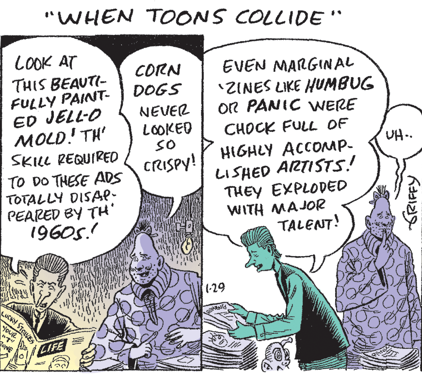 Art OCR: "WHEN TOONS COLLIDE" LOOK AT CORN DOGS EVEN MARGINAL 'ZINES LIKE HUMBUG OR PANIC WERE THIS BEAUTI- FULLY PAINT- ED JELL-O MOLD! TH' SKILL REQUIRED NEVER LOOKED sO CHOCK FULL OF UH.. HIGHLY ACCOMP- LISHED ARTISTS! THEY EXPLODED WITH MAJOR TALENT! CRISPY! TO DO THESE ADS TOTALLY DISAP- PEARED BY TH' 1960s.! 1-29 LUCKY STAVES YOUR BONE O LIFE "WHEN TOONS COLLIDE" LOOK AT CORN DOGS EVEN MARGINAL 'ZINES LIKE HUMBUG OR PANIC WERE THIS BEAUTI- FULLY PAINT- ED JELL-O MOLD! TH' SKILL REQUIRED NEVER LOOKED sO CHOCK FULL OF UH.. HIGHLY ACCOMP- LISHED ARTISTS! THEY EXPLODED WITH MAJOR TALENT! CRISPY! TO DO THESE ADS TOTALLY DISAP- PEARED BY TH' 1960s.! 1-29 LUCKY STAVES YOUR BONE O LIFE