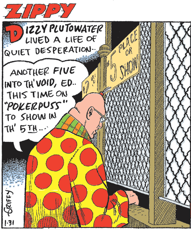 Visual arts OCR: ZIPPY DIZZY PLUTOWATER LIVED A LIFE OF QUIET DESPERATION- PLACE CR ANOTHER FIVE INTO TH'VOIDED. THIS TIME ON "POKERPUSS" TO SHOW IN TH' 5TH.. SHOM 1-31 ZIPPY DIZZY PLUTOWATER LIVED A LIFE OF QUIET DESPERATION- PLACE CR ANOTHER FIVE INTO TH'VOIDED. THIS TIME ON "POKERPUSS" TO SHOW IN TH' 5TH.. SHOM 1-31
