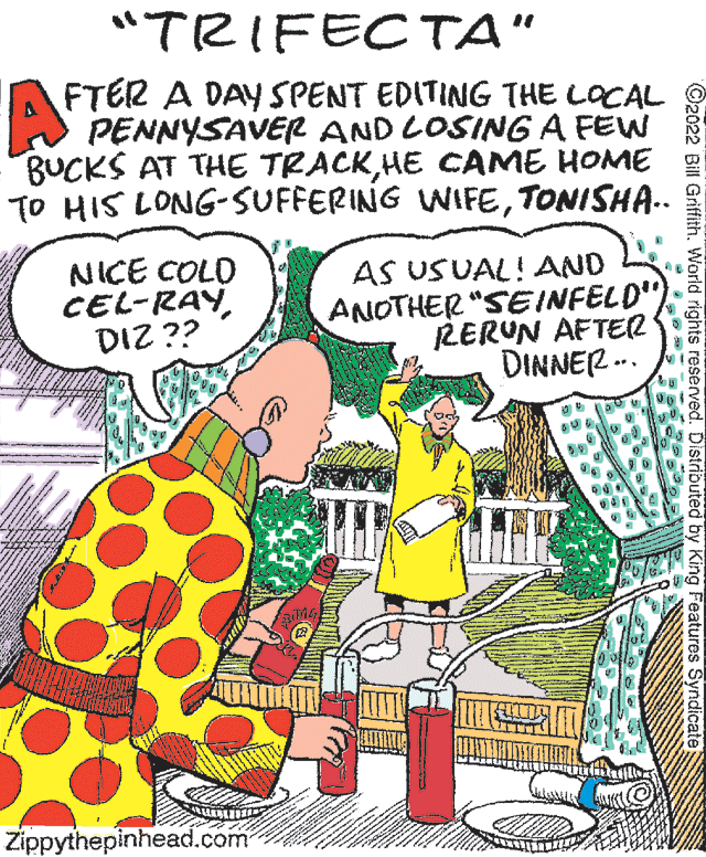 Illustration OCR: "TRIFECTA" AFTER A DAY SPENT EDITING THE LOCAL PENNYSAVER AND LOSING A FEW BUCKS AT THE TRACKHE CAME HOME TO HIS LONG-SUFFERING WIFETONISHA.. NICE COLO CEL-RAYDIZ ?? AS USUAL!AND ANOTHER "SEINFELD") RERUN AFTER DINNER -.. Zippythepinhead.com ©2022 Bill Griffith. World rights reserved. Distributed by King Features Syndicate "TRIFECTA" AFTER A DAY SPENT EDITING THE LOCAL PENNYSAVER AND LOSING A FEW BUCKS AT THE TRACKHE CAME HOME TO HIS LONG-SUFFERING WIFETONISHA.. NICE COLO CEL-RAYDIZ ?? AS USUAL!AND ANOTHER "SEINFELD") RERUN AFTER DINNER -.. Zippythepinhead.com ©2022 Bill Griffith. World rights reserved. Distributed by King Features Syndicate