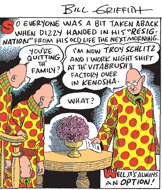 Sharing OCR: Bre GRIFFit O EVERYONE UWAS A BIT TAKEN ABACK WHEN DIZZY HANDED IN HIS "RESIG- NATION" FROM HIS OLD LIFE THE NEXTMORNING.. you'RE QUITTING TH' FAMILY? AT TH' VITABRUSH I'M NOW TROY SCHLITZ AND I WORK NIGHT SHIFT FACTORY OVER IN KENOSHA. WHAT? ELLIT'S ALWAYS AN OPTION! Bre GRIFFit O EVERYONE UWAS A BIT TAKEN ABACK WHEN DIZZY HANDED IN HIS "RESIG- NATION" FROM HIS OLD LIFE THE NEXTMORNING.. you'RE QUITTING TH' FAMILY? AT TH' VITABRUSH I'M NOW TROY SCHLITZ AND I WORK NIGHT SHIFT FACTORY OVER IN KENOSHA. WHAT? ELLIT'S ALWAYS AN OPTION!