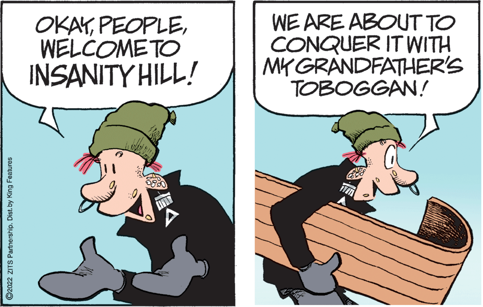 Conversation OCR: OKAYWELCOMETO INSANITY HILL! WE ARE ABOUT TO CONQUER IT WITH MK GRANDFATHER'S TOBOGGAN! O2022 ZITS Partnership. Dist. by King Features OKAYWELCOMETO INSANITY HILL! WE ARE ABOUT TO CONQUER IT WITH MK GRANDFATHER'S TOBOGGAN! O2022 ZITS Partnership. Dist. by King Features