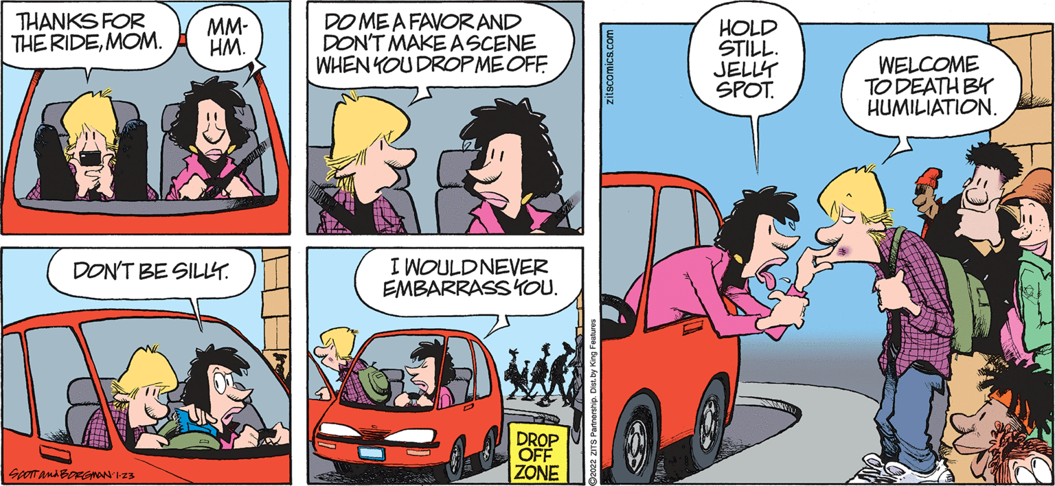 Vehicle OCR: THANKS FOR THE RIDEMOM. MM- HM. DO MEA FAVOR AND DON'T MAKEASCENE WHEN YOU DROPMEOFF HOLD STILL. JELLY SPOT. WELCOME TO DEATH BY HUMILIATION. I WOULDNEVER EMBARRASSYOU. DON'T BE SILLT. DROP OFF ZONE SooT anA BORGNANI23 zitscomics.com THANKS FOR THE RIDEMOM. MM- HM. DO MEA FAVOR AND DON'T MAKEASCENE WHEN YOU DROPMEOFF HOLD STILL. JELLY SPOT. WELCOME TO DEATH BY HUMILIATION. I WOULDNEVER EMBARRASSYOU. DON'T BE SILLT. DROP OFF ZONE SooT anA BORGNANI23 zitscomics.com