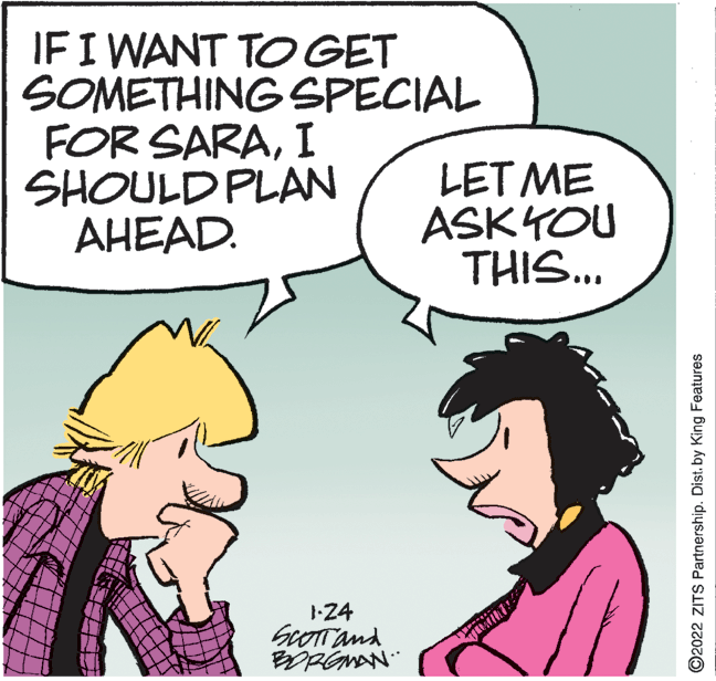 Sharing OCR: IFI WANT TO GET SOMETHING SPECIAL FOR SARAI SHOULD PLAN AHEAD. LET ME ASKYOU THIS... -24 GOOTTand O2022 ZITS Partnership. Dist. by King Features IFI WANT TO GET SOMETHING SPECIAL FOR SARAI SHOULD PLAN AHEAD. LET ME ASKYOU THIS... -24 GOOTTand O2022 ZITS Partnership. Dist. by King Features