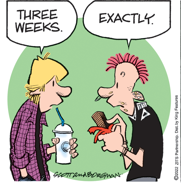 Finger OCR: THREE WEEKS. EXACTLY. siOTTandBORGMAN ©2022 ZITS Partnership. Dist. by King Features THREE WEEKS. EXACTLY. siOTTandBORGMAN ©2022 ZITS Partnership. Dist. by King Features