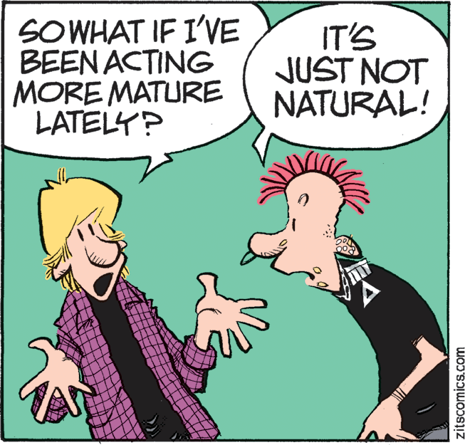 Art OCR: SOWHAT IF I'VE BEEN ACTING MORE MATURE LATELY? IT'S JUST NOT NATURAL! A zitscomics.com SOWHAT IF I'VE BEEN ACTING MORE MATURE LATELY? IT'S JUST NOT NATURAL! A zitscomics.com