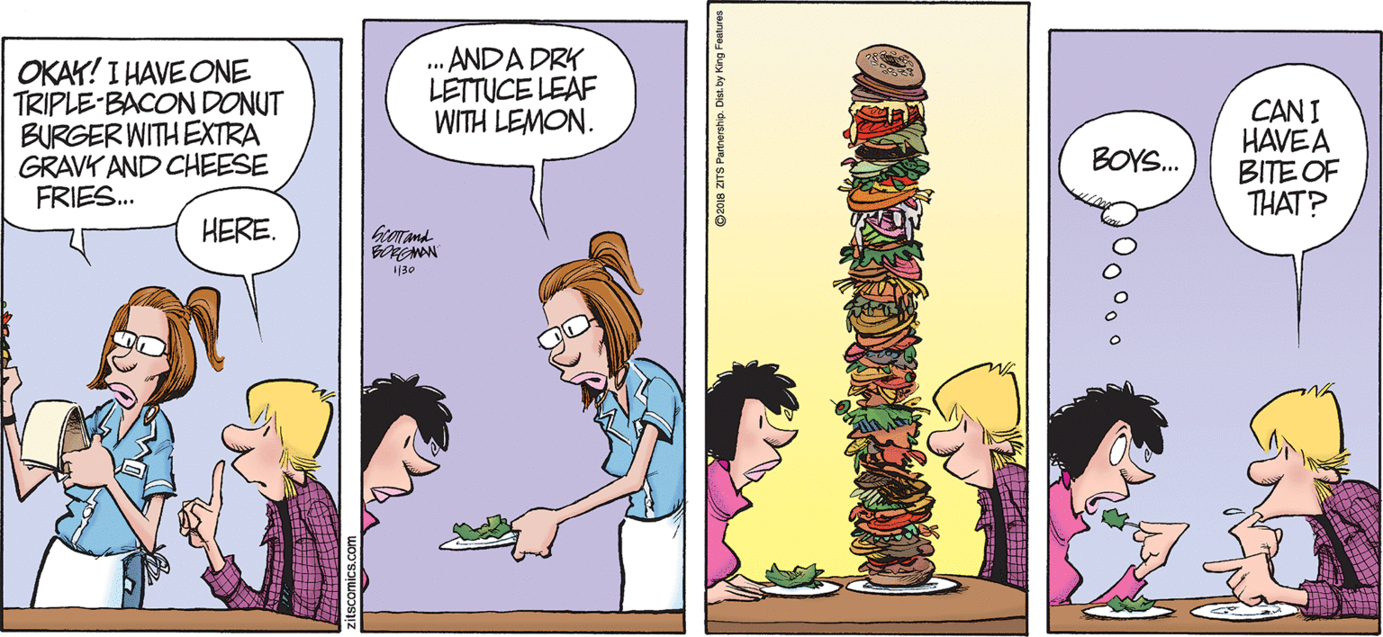 Jaw OCR: BY JERRY SCOTT AND JIM BORGMAN OKAY! I HAVE ONE TRIPLE-BACON DONUT BURGER WITH EXTRA GRAVK AND CHEESE FRIES.. .. ANDA DRK LETTUCE LEAF WITH LEMON. CAN I HAVEA BITE OF THAT? BOYS. HERE. 130 S Partnership. Dist. by King BY JERRY SCOTT AND JIM BORGMAN OKAY! I HAVE ONE TRIPLE-BACON DONUT BURGER WITH EXTRA GRAVK AND CHEESE FRIES.. .. ANDA DRK LETTUCE LEAF WITH LEMON. CAN I HAVEA BITE OF THAT? BOYS. HERE. 130 S Partnership. Dist. by King