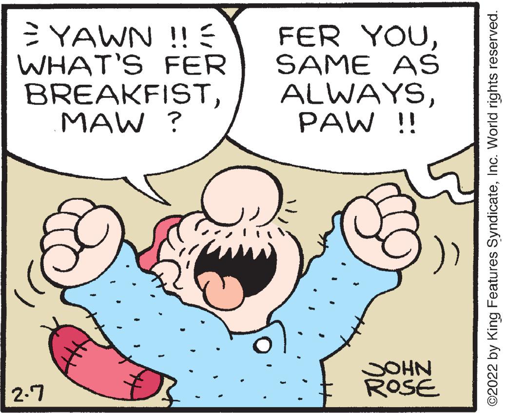 Font OCR: YAWN !! E WHAT'S FER BREAKFISTMAW ? FER YOUSAME AS ALWAYSPAW !! JOHN ROSE 2-7 ©2022 by King Features SyndicateInc. World rights reserved. YAWN !! E WHAT'S FER BREAKFISTMAW ? FER YOUSAME AS ALWAYSPAW !! JOHN ROSE 2-7 ©2022 by King Features SyndicateInc. World rights reserved.