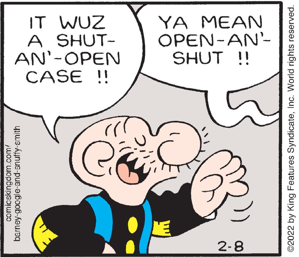 Organism OCR: IT WUZ A SHUT- AN'-OPEN CASE !! YA MEAN OPEN-AN'- SHUT !! 2-8 comicskingdom.com/ barney-google-and-snuffy-smith ©2022 by King Features SyndicateInc. World rights reserved. IT WUZ A SHUT- AN'-OPEN CASE !! YA MEAN OPEN-AN'- SHUT !! 2-8 comicskingdom.com/ barney-google-and-snuffy-smith ©2022 by King Features SyndicateInc. World rights reserved.