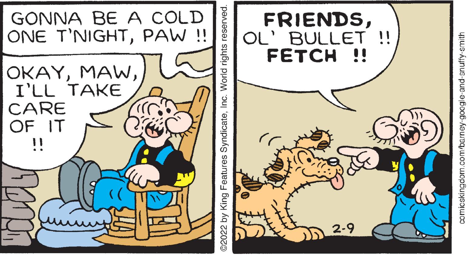 Rectangle OCR: GÖNNA BE A COLD ONE T'NIGHTPAW !! FRIENDSOL' BULLET !! FETCH !! ???YI'LL TAKE CARE OF IT !! 2-9 2022 by King Features SyndicateInc. World rights reserved. comicskingdom.com/barney-google-and-snuffy-smith GÖNNA BE A COLD ONE T'NIGHTPAW !! FRIENDSOL' BULLET !! FETCH !! ???YI'LL TAKE CARE OF IT !! 2-9 2022 by King Features SyndicateInc. World rights reserved. comicskingdom.com/barney-google-and-snuffy-smith