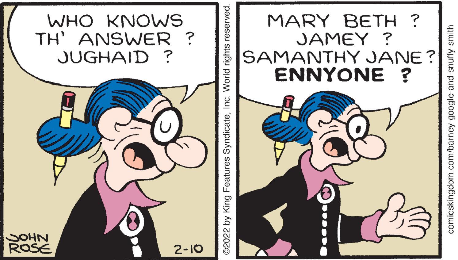 Thumb OCR: WHO KNOWS TH' ANSWER ? JUGHAID ? MARY BETH ? JAMEY ? SAMANTHY JANE ? ENNYONE ? SOHN ROSE 2-10 ©2022 by King Features SyndicateInc. World rights reserved. comicskingdom.com/barney-google-and-snuffy-smith WHO KNOWS TH' ANSWER ? JUGHAID ? MARY BETH ? JAMEY ? SAMANTHY JANE ? ENNYONE ? SOHN ROSE 2-10 ©2022 by King Features SyndicateInc. World rights reserved. comicskingdom.com/barney-google-and-snuffy-smith