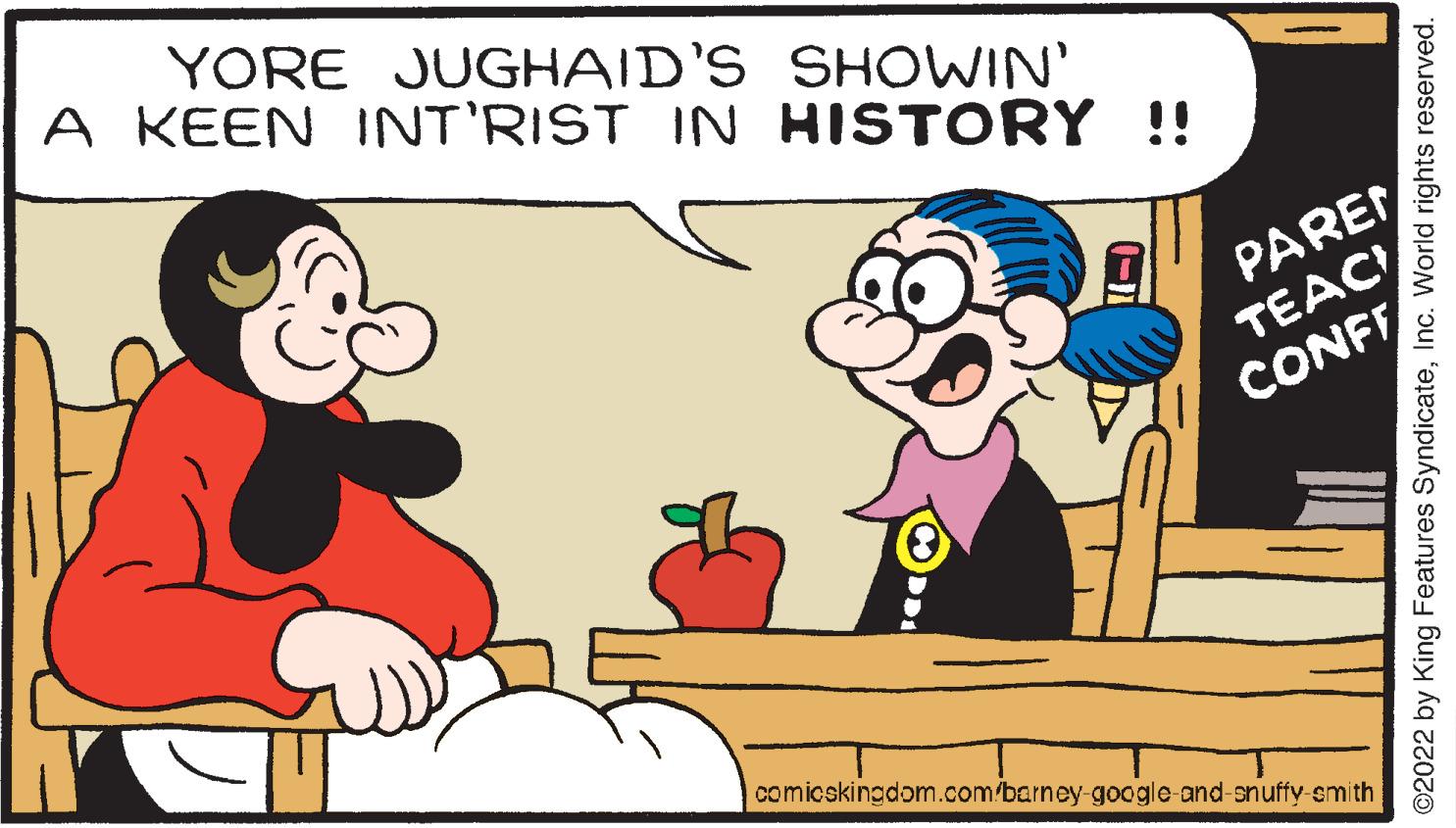 Interaction OCR: YORE JUGHAID'S SHOWIN' A KEEN INT'RIST IN HISTORY !! PAREN TEAC CONFF comicskingdom.com/barney-google-and-snuffy smith ©2022 by King Features SyndicateInc. World rights reserved. YORE JUGHAID'S SHOWIN' A KEEN INT'RIST IN HISTORY !! PAREN TEAC CONFF comicskingdom.com/barney-google-and-snuffy smith ©2022 by King Features SyndicateInc. World rights reserved.