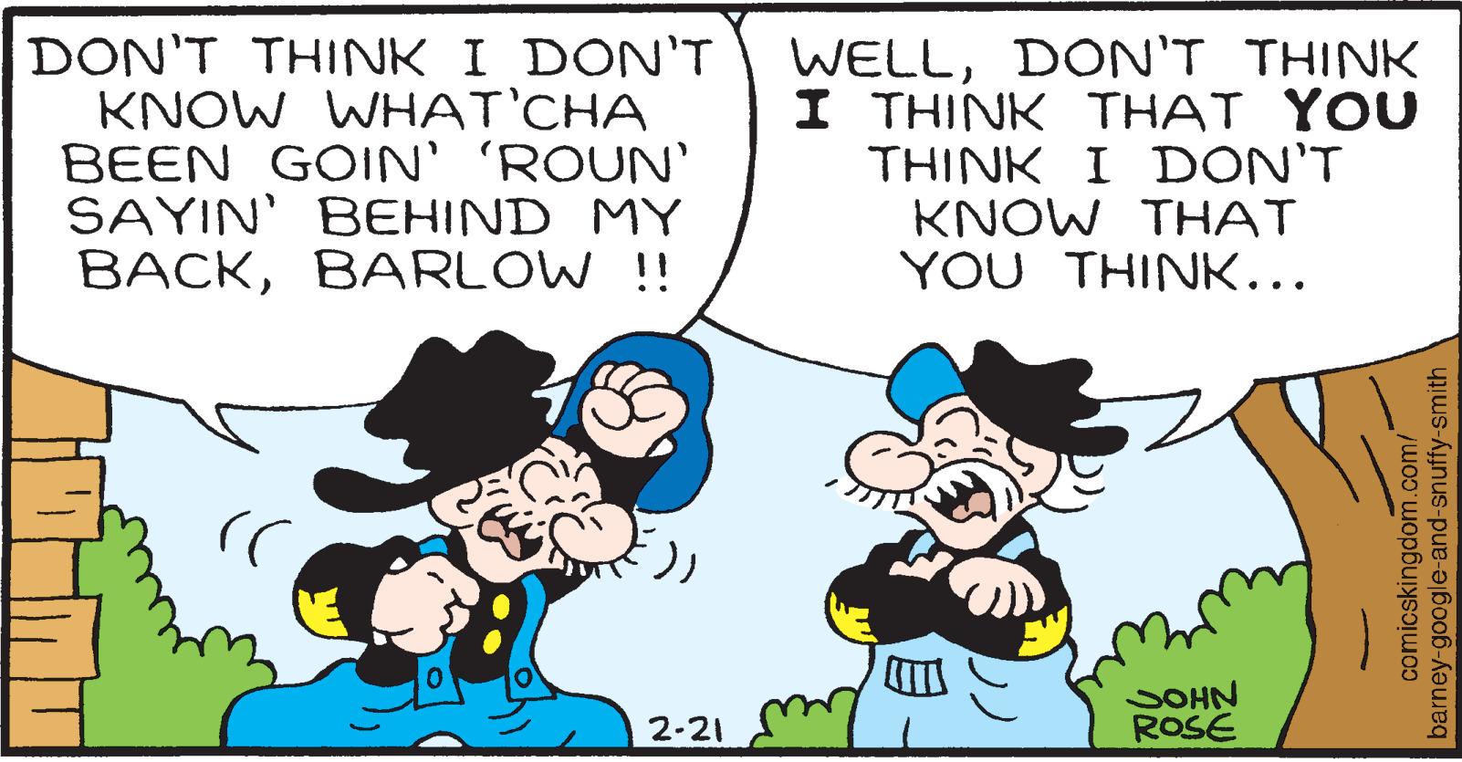 Mammal OCR: DON'T THINK I DON'T KNOW WHAT'CHA BEEN GOIN' 'ROUN' SAYIN' BEHIND MY BACKBARLOW !! WELLDON'T THINK I THINK THAT YOU THINK I DON'T KNOW THAT YOU THINK... SOHN ROSE 2-21 comicskingdom.com/ barney-google-and-snuffy-smith DON'T THINK I DON'T KNOW WHAT'CHA BEEN GOIN' 'ROUN' SAYIN' BEHIND MY BACKBARLOW !! WELLDON'T THINK I THINK THAT YOU THINK I DON'T KNOW THAT YOU THINK... SOHN ROSE 2-21 comicskingdom.com/ barney-google-and-snuffy-smith