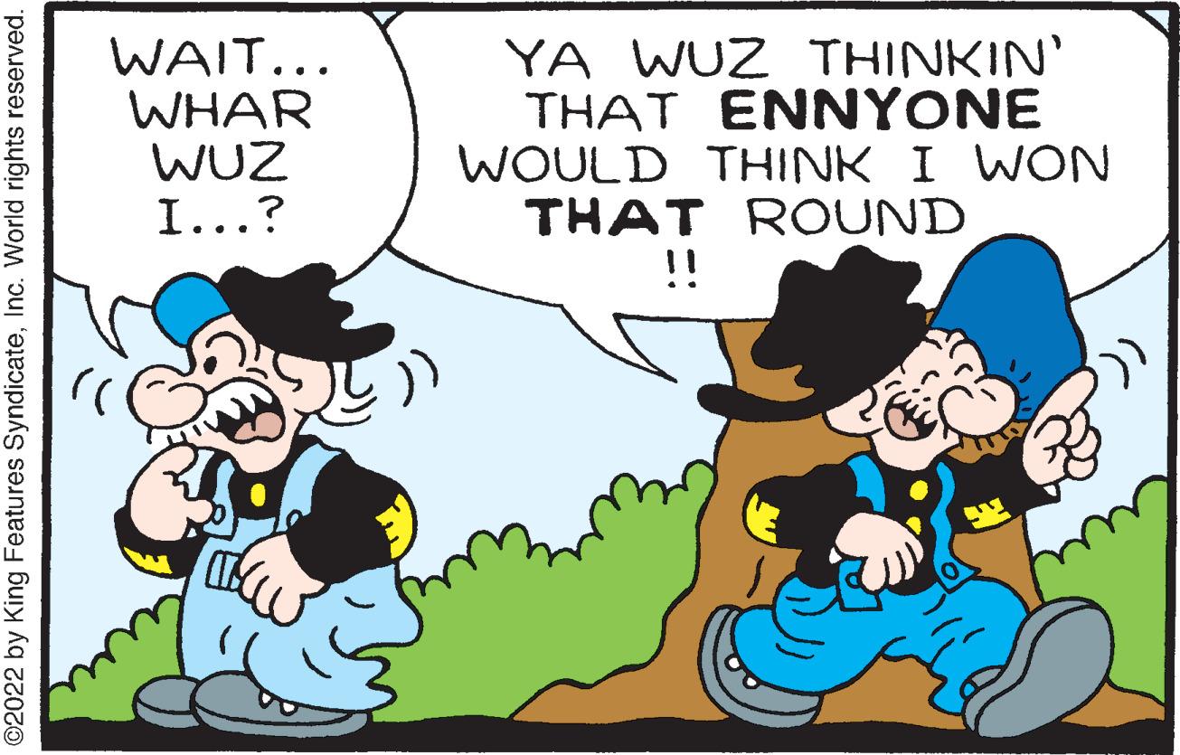 Font OCR: WAIT... WHAR WUZ I...? YA WUZ THINKIN' THAT ENNYONE WOULD THINK I WON THAT ROUND !! ©2022 by King Features SyndicateInc. World rights reserved. WAIT... WHAR WUZ I...? YA WUZ THINKIN' THAT ENNYONE WOULD THINK I WON THAT ROUND !! ©2022 by King Features SyndicateInc. World rights reserved.