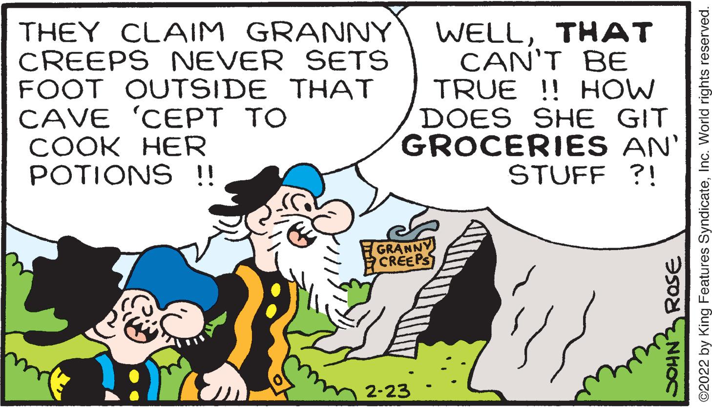 Happy OCR: THEY CLAIM GRANNY CREEPS NEVER SETS FOOT OUTSIDE THAT CAVE 'CEPT TO ???K ??R POTIONS !! WELLTHAT CAN'T BE TRUE !! HOW DOES SHE GIT GROCERIES AN' STUFF ?! GRANNY CREEPS 2-23 SOHN RosE ©2022 by King Features SyndicateInc. World rights reserved. THEY CLAIM GRANNY CREEPS NEVER SETS FOOT OUTSIDE THAT CAVE 'CEPT TO ???K ??R POTIONS !! WELLTHAT CAN'T BE TRUE !! HOW DOES SHE GIT GROCERIES AN' STUFF ?! GRANNY CREEPS 2-23 SOHN RosE ©2022 by King Features SyndicateInc. World rights reserved.