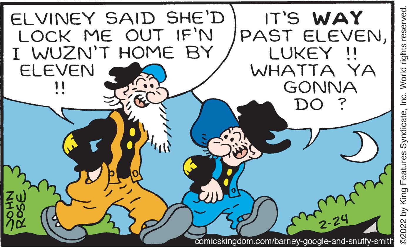 Line OCR: ELVINEY SAID SHE'D LOCK ME OUT IF'N I WUZN'T HOME BY ELEVEN !! IT'S WAY PAST ELEVENLUKEY !! WHATTA YA GONNA DO ? 2-24 comicskingdom.com/barney-google-and-snuffy-smith ROSE NHOC ©2022 by King Features SyndicateInc. World rights reserved. ELVINEY SAID SHE'D LOCK ME OUT IF'N I WUZN'T HOME BY ELEVEN !! IT'S WAY PAST ELEVENLUKEY !! WHATTA YA GONNA DO ? 2-24 comicskingdom.com/barney-google-and-snuffy-smith ROSE NHOC ©2022 by King Features SyndicateInc. World rights reserved.