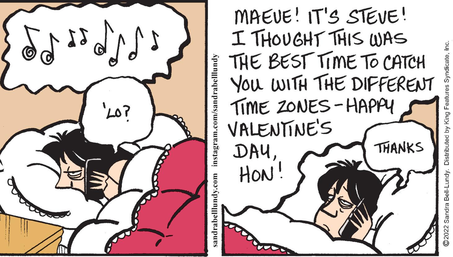 Mammal OCR: MAEUE! IT'S STEVE! I THOUGHT THIS WAS THE BEST TIME TO CATCH You WITH THE DIFFERENT TiME ZONES - HAPPY VALENTINE'S DAUHON! 'L0? THANKS sandrabelllundy.com instagram.com/sandrabelllundy © 2022 Sandra Bell-Lundy. Distributed by King Features SyndicateInc. MAEUE! IT'S STEVE! I THOUGHT THIS WAS THE BEST TIME TO CATCH You WITH THE DIFFERENT TiME ZONES - HAPPY VALENTINE'S DAUHON! 'L0? THANKS sandrabelllundy.com instagram.com/sandrabelllundy © 2022 Sandra Bell-Lundy. Distributed by King Features Syndicate