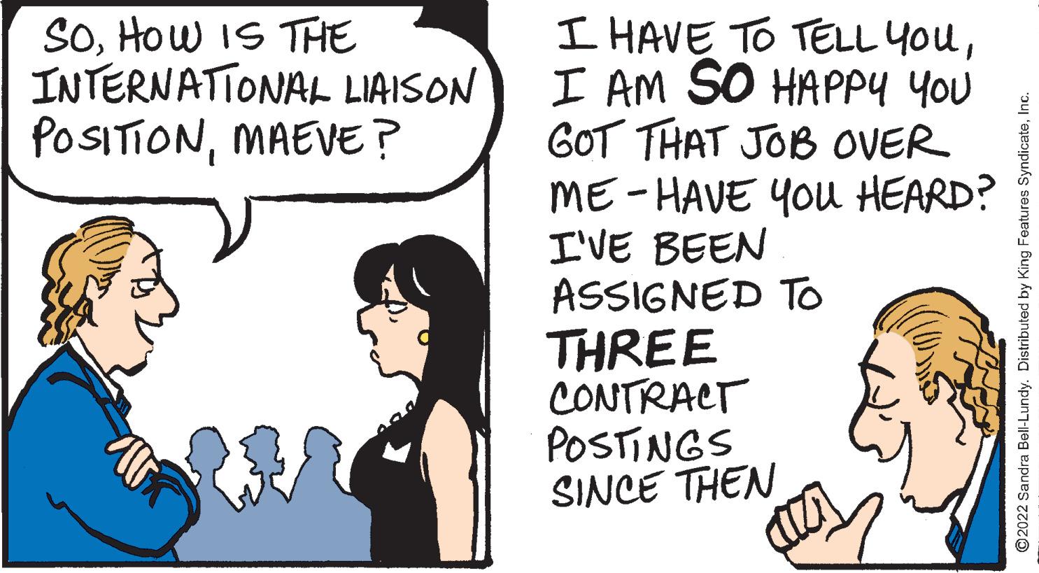 Font OCR: I HAVE TO TELL YouI AM SO HAPPY You GOT THAT JOB OVER ME-HAVE YOu HEARD? I'VE BEEN ASSIGNED TO THREE CONTRACT POSTINGS SINCE THEN SOHow IS THE INTERNATIONAL LIAISON POSITIONMAEVE? O2022 Sandra Bell-Lundy. Distributed by King Features SyndicateInc. I HAVE TO TELL YouI AM SO HAPPY You GOT THAT JOB OVER ME-HAVE YOu HEARD? I'VE BEEN ASSIGNED TO THREE CONTRACT POSTINGS SINCE THEN SOHow IS THE INTERNATIONAL LIAISON POSITIONMAEVE? O2022 Sandra Bell-Lundy. Distributed by King Features Syndicate